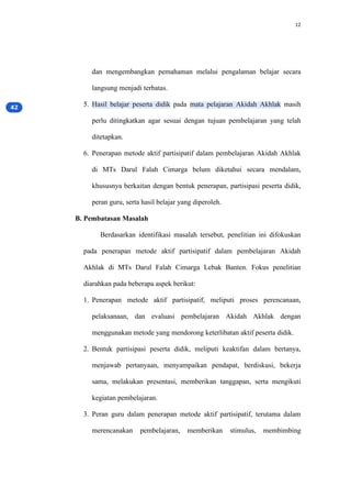 12
dan mengembangkan pemahaman melalui pengalaman belajar secara
langsung menjadi terbatas.
5. Hasil belajar peserta didik pada mata pelajaran Akidah Akhlak masih
perlu ditingkatkan agar sesuai dengan tujuan pembelajaran yang telah
ditetapkan.
6. Penerapan metode aktif partisipatif dalam pembelajaran Akidah Akhlak
di MTs Darul Falah Cimarga belum diketahui secara mendalam,
khususnya berkaitan dengan bentuk penerapan, partisipasi peserta didik,
peran guru, serta hasil belajar yang diperoleh.
B. Pembatasan Masalah
Berdasarkan identifikasi masalah tersebut, penelitian ini difokuskan
pada penerapan metode aktif partisipatif dalam pembelajaran Akidah
Akhlak di MTs Darul Falah Cimarga Lebak Banten. Fokus penelitian
diarahkan pada beberapa aspek berikut:
1. Penerapan metode aktif partisipatif, meliputi proses perencanaan,
pelaksanaan, dan evaluasi pembelajaran Akidah Akhlak dengan
menggunakan metode yang mendorong keterlibatan aktif peserta didik.
2. Bentuk partisipasi peserta didik, meliputi keaktifan dalam bertanya,
menjawab pertanyaan, menyampaikan pendapat, berdiskusi, bekerja
sama, melakukan presentasi, memberikan tanggapan, serta mengikuti
kegiatan pembelajaran.
3. Peran guru dalam penerapan metode aktif partisipatif, terutama dalam
merencanakan pembelajaran, memberikan stimulus, membimbing
 
