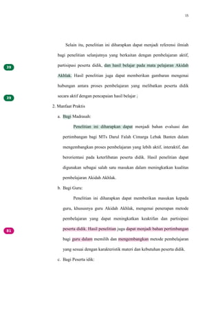 15
Selain itu, penelitian ini diharapkan dapat menjadi referensi ilmiah
bagi penelitian selanjutnya yang berkaitan dengan pembelajaran aktif,
partisipasi peserta didik, dan hasil belajar pada mata pelajaran Akidah
Akhlak. Hasil penelitian juga dapat memberikan gambaran mengenai
hubungan antara proses pembelajaran yang melibatkan peserta didik
secara aktif dengan pencapaian hasil belajar .
2. Manfaat Praktis
a. Bagi Madrasah:
Penelitian ini diharapkan dapat menjadi bahan evaluasi dan
pertimbangan bagi MTs Darul Falah Cimarga Lebak Banten dalam
mengembangkan proses pembelajaran yang lebih aktif, interaktif, dan
berorientasi pada keterlibatan peserta didik. Hasil penelitian dapat
digunakan sebagai salah satu masukan dalam meningkatkan kualitas
pembelajaran Akidah Akhlak.
b. Bagi Guru:
Penelitian ini diharapkan dapat memberikan masukan kepada
guru, khususnya guru Akidah Akhlak, mengenai penerapan metode
pembelajaran yang dapat meningkatkan keaktifan dan partisipasi
peserta didik. Hasil penelitian juga dapat menjadi bahan pertimbangan
bagi guru dalam memilih dan mengembangkan metode pembelajaran
yang sesuai dengan karakteristik materi dan kebutuhan peserta didik.
c. Bagi Peserta idik:
 