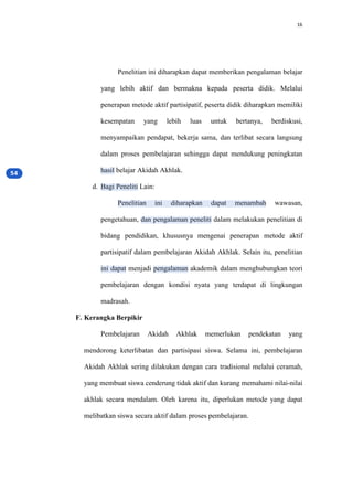16
Penelitian ini diharapkan dapat memberikan pengalaman belajar
yang lebih aktif dan bermakna kepada peserta didik. Melalui
penerapan metode aktif partisipatif, peserta didik diharapkan memiliki
kesempatan yang lebih luas untuk bertanya, berdiskusi,
menyampaikan pendapat, bekerja sama, dan terlibat secara langsung
dalam proses pembelajaran sehingga dapat mendukung peningkatan
hasil belajar Akidah Akhlak.
d. Bagi Peneliti Lain:
Penelitian ini diharapkan dapat menambah wawasan,
pengetahuan, dan pengalaman peneliti dalam melakukan penelitian di
bidang pendidikan, khususnya mengenai penerapan metode aktif
partisipatif dalam pembelajaran Akidah Akhlak. Selain itu, penelitian
ini dapat menjadi pengalaman akademik dalam menghubungkan teori
pembelajaran dengan kondisi nyata yang terdapat di lingkungan
madrasah.
F. Kerangka Berpikir
Pembelajaran Akidah Akhlak memerlukan pendekatan yang
mendorong keterlibatan dan partisipasi siswa. Selama ini, pembelajaran
Akidah Akhlak sering dilakukan dengan cara tradisional melalui ceramah,
yang membuat siswa cenderung tidak aktif dan kurang memahami nilai-nilai
akhlak secara mendalam. Oleh karena itu, diperlukan metode yang dapat
melibatkan siswa secara aktif dalam proses pembelajaran.
 