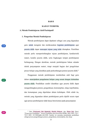 21
BAB II
KAJIAN TEORITIK
A. Metode Pembelajaran Aktif Partisipatif
1. Pengertian Metode Pembelajaran
Metode pembelajaran dapat dipahami sebagai cara yang digunakan
guru untuk mengatur dan melaksanakan kegiatan pembelajaran agar
peserta didik dapat mencapai tujuan yang telah ditetapkan. Pemilihan
metode perlu mempertimbangkan tujuan pembelajaran, karakteristik
materi, kondisi peserta didik, serta lingkungan tempat pembelajaran
berlangsung. Dengan demikian, metode pembelajaran bukan sekadar
teknik penyampaian materi, tetapi menjadi bagian dari pengelolaan
proses belajar yang diarahkan pada perkembangan potensi peserta didik.6
Penggunaan metode pembelajaran memberikan arah bagi guru
dalam menciptakan pengalaman belajar yang sesuai dengan kebutuhan
peserta didik. Pendidikan sendiri diarahkan agar peserta didik dapat
mengembangkan potensi, pengetahuan, keterampilan, sikap, kepribadian,
dan kemampuan yang diperlukan dalam kehidupan. Oleh sebab itu,
metode yang digunakan dalam pembelajaran perlu dipilih secara tepat
agar proses pembelajaran tidak hanya berorientasi pada penyampaian
6
Desi Pristiwanti, Bai Badariah, Sholeh Hidayat, dan Ratna Sari Dewi,
“Pengertian Pendidikan,” Jurnal Pendidikan dan Konseling (JPDK), 4(6), 2022, 7911–
7915, DOI: 10.31004/jpdk.v4i6.9498. Sumber ini memang menjelaskan pendidikan
sebagai proses pengembangan potensi, pengetahuan, keterampilan, dan sikap.
 