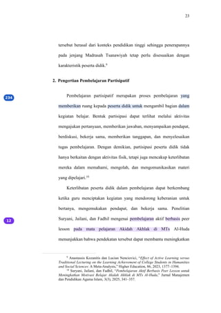 23
tersebut berasal dari konteks pendidikan tinggi sehingga penerapannya
pada jenjang Madrasah Tsanawiyah tetap perlu disesuaikan dengan
karakteristik peserta didik.9
2. Pengertian Pembelajaran Partisipatif
Pembelajaran partisipatif merupakan proses pembelajaran yang
memberikan ruang kepada peserta didik untuk mengambil bagian dalam
kegiatan belajar. Bentuk partisipasi dapat terlihat melalui aktivitas
mengajukan pertanyaan, memberikan jawaban, menyampaikan pendapat,
berdiskusi, bekerja sama, memberikan tanggapan, dan menyelesaikan
tugas pembelajaran. Dengan demikian, partisipasi peserta didik tidak
hanya berkaitan dengan aktivitas fisik, tetapi juga mencakup keterlibatan
mereka dalam memahami, mengolah, dan mengomunikasikan materi
yang dipelajari.10
Keterlibatan peserta didik dalam pembelajaran dapat berkembang
ketika guru menciptakan kegiatan yang mendorong keberanian untuk
bertanya, mengemukakan pendapat, dan bekerja sama. Penelitian
Suryani, Jailani, dan Fadhil mengenai pembelajaran aktif berbasis peer
lesson pada mata pelajaran Akidah Akhlak di MTs Al-Huda
menunjukkan bahwa pendekatan tersebut dapat membantu meningkatkan
9
Anastassis Kozanitis dan Lucian Nenciovici, “Effect of Active Learning versus
Traditional Lecturing on the Learning Achievement of College Students in Humanities
and Social Sciences: A Meta-Analysis,” Higher Education, 86, 2023, 1377–1394.
10
Suryani, Jailani, dan Fadhil, “Pembelajaran Aktif Berbasis Peer Lesson untuk
Meningkatkan Motivasi Belajar Akidah Akhlak di MTs Al-Huda,” Jurnal Manajemen
dan Pendidikan Agama Islam, 3(3), 2025, 341–357.
 