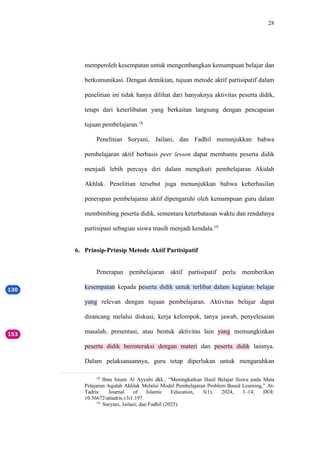 28
memperoleh kesempatan untuk mengembangkan kemampuan belajar dan
berkomunikasi. Dengan demikian, tujuan metode aktif partisipatif dalam
penelitian ini tidak hanya dilihat dari banyaknya aktivitas peserta didik,
tetapi dari keterlibatan yang berkaitan langsung dengan pencapaian
tujuan pembelajaran.18
Penelitian Suryani, Jailani, dan Fadhil menunjukkan bahwa
pembelajaran aktif berbasis peer lesson dapat membantu peserta didik
menjadi lebih percaya diri dalam mengikuti pembelajaran Akidah
Akhlak. Penelitian tersebut juga menunjukkan bahwa keberhasilan
penerapan pembelajaran aktif dipengaruhi oleh kemampuan guru dalam
membimbing peserta didik, sementara keterbatasan waktu dan rendahnya
partisipasi sebagian siswa masih menjadi kendala.19
6. Prinsip-Prinsip Metode Aktif Partisipatif
Penerapan pembelajaran aktif partisipatif perlu memberikan
kesempatan kepada peserta didik untuk terlibat dalam kegiatan belajar
yang relevan dengan tujuan pembelajaran. Aktivitas belajar dapat
dirancang melalui diskusi, kerja kelompok, tanya jawab, penyelesaian
masalah, presentasi, atau bentuk aktivitas lain yang memungkinkan
peserta didik berinteraksi dengan materi dan peserta didik lainnya.
Dalam pelaksanaannya, guru tetap diperlukan untuk mengarahkan
18
Ibnu Imam Al Ayyubi dkk., “Meningkatkan Hasil Belajar Siswa pada Mata
Pelajaran Aqidah Akhlak Melalui Model Pembelajaran Problem Based Learning,” At-
Tadris: Journal of Islamic Education, 3(1), 2024, 1–14, DOI:
10.56672/attadris.v3i1.197.
19
Suryani, Jailani, dan Fadhil (2025).
 