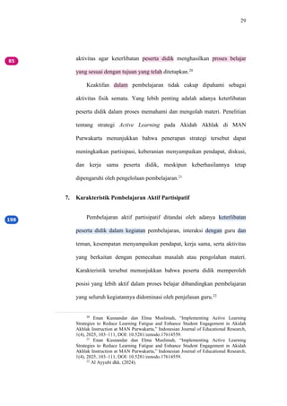 29
aktivitas agar keterlibatan peserta didik menghasilkan proses belajar
yang sesuai dengan tujuan yang telah ditetapkan.20
Keaktifan dalam pembelajaran tidak cukup dipahami sebagai
aktivitas fisik semata. Yang lebih penting adalah adanya keterlibatan
peserta didik dalam proses memahami dan mengolah materi. Penelitian
tentang strategi Active Learning pada Akidah Akhlak di MAN
Purwakarta menunjukkan bahwa penerapan strategi tersebut dapat
meningkatkan partisipasi, keberanian menyampaikan pendapat, diskusi,
dan kerja sama peserta didik, meskipun keberhasilannya tetap
dipengaruhi oleh pengelolaan pembelajaran.21
7. Karakteristik Pembelajaran Aktif Partisipatif
Pembelajaran aktif partisipatif ditandai oleh adanya keterlibatan
peserta didik dalam kegiatan pembelajaran, interaksi dengan guru dan
teman, kesempatan menyampaikan pendapat, kerja sama, serta aktivitas
yang berkaitan dengan pemecahan masalah atau pengolahan materi.
Karakteristik tersebut menunjukkan bahwa peserta didik memperoleh
posisi yang lebih aktif dalam proses belajar dibandingkan pembelajaran
yang seluruh kegiatannya didominasi oleh penjelasan guru.22
20
Enan Kusnandar dan Elma Muslimah, “Implementing Active Learning
Strategies to Reduce Learning Fatigue and Enhance Student Engagement in Akidah
Akhlak Instruction at MAN Purwakarta,” Indonesian Journal of Educational Research,
1(4), 2025, 103–111, DOI: 10.5281/zenodo.17614559.
21
Enan Kusnandar dan Elma Muslimah, “Implementing Active Learning
Strategies to Reduce Learning Fatigue and Enhance Student Engagement in Akidah
Akhlak Instruction at MAN Purwakarta,” Indonesian Journal of Educational Research,
1(4), 2025, 103–111, DOI: 10.5281/zenodo.17614559.
22
Al Ayyubi dkk. (2024).
 