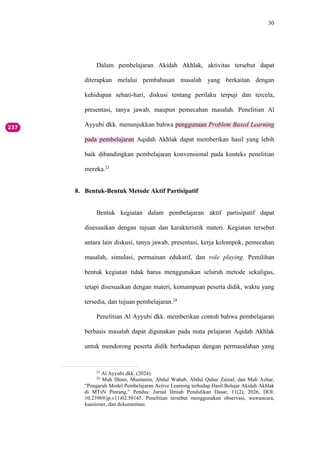 30
Dalam pembelajaran Akidah Akhlak, aktivitas tersebut dapat
diterapkan melalui pembahasan masalah yang berkaitan dengan
kehidupan sehari-hari, diskusi tentang perilaku terpuji dan tercela,
presentasi, tanya jawab, maupun pemecahan masalah. Penelitian Al
Ayyubi dkk. menunjukkan bahwa penggunaan Problem Based Learning
pada pembelajaran Aqidah Akhlak dapat memberikan hasil yang lebih
baik dibandingkan pembelajaran konvensional pada konteks penelitian
mereka.23
8. Bentuk-Bentuk Metode Aktif Partisipatif
Bentuk kegiatan dalam pembelajaran aktif partisipatif dapat
disesuaikan dengan tujuan dan karakteristik materi. Kegiatan tersebut
antara lain diskusi, tanya jawab, presentasi, kerja kelompok, pemecahan
masalah, simulasi, permainan edukatif, dan role playing. Pemilihan
bentuk kegiatan tidak harus menggunakan seluruh metode sekaligus,
tetapi disesuaikan dengan materi, kemampuan peserta didik, waktu yang
tersedia, dan tujuan pembelajaran.24
Penelitian Al Ayyubi dkk. memberikan contoh bahwa pembelajaran
berbasis masalah dapat digunakan pada mata pelajaran Aqidah Akhlak
untuk mendorong peserta didik berhadapan dengan permasalahan yang
23
Al Ayyubi dkk. (2024).
24
Muh Ilham, Mustamin, Abdul Wahab, Abdul Qahar Zainal, dan Muh Azhar,
“Pengaruh Model Pembelajaran Active Learning terhadap Hasil Belajar Akidah Akhlak
di MTsN Pinrang,” Pendas: Jurnal Ilmiah Pendidikan Dasar, 11(2), 2026, DOI:
10.23969/jp.v11i02.50145. Penelitian tersebut menggunakan observasi, wawancara,
kuesioner, dan dokumentasi.
 