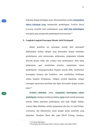 31
berkaitan dengan kehidupan nyata. Hasil penelitian mereka menunjukkan
bahwa kelompok yang memperoleh pembelajaran Problem Based
Learning memiliki hasil pembelajaran yang lebih baik dibandingkan
kelompok yang memperoleh pembelajaran konvensional.25
9. Langkah-Langkah Penerapan Metode Aktif Partisipatif
Dalam penelitian ini, penerapan metode aktif partisipatif
dilaksanakan melalui tahapan yang disesuaikan dengan kebutuhan
pembelajaran, yaitu perencanaan, pelaksanaan, pengamatan terhadap
aktivitas peserta didik, dan evaluasi hasil pembelajaran. Pada tahap
pelaksanaan, guru memberikan stimulus, menjelaskan tujuan
pembelajaran, mengorganisasikan kegiatan peserta didik, memberikan
kesempatan bertanya dan berdiskusi, serta memberikan bimbingan
selama kegiatan berlangsung. Tahapan tersebut digunakan sebagai
rancangan operasional penelitian dan dapat disesuaikan dengan kondisi
kelas.26
Evaluasi dilakukan untuk mengetahui ketercapaian tujuan
pembelajaran sekaligus melihat perubahan yang terjadi setelah penerapan
metode. Dalam penelitian pembelajaran aktif pada Akidah Akhlak,
evaluasi dapat dilakukan melalui pengamatan aktivitas, tes hasil belajar,
wawancara, dan dokumentasi sesuai dengan desain penelitian yang
digunakan. Penelitian Ilham dkk. pada MTsN Pinrang, misalnya,
25
Al-Ayubi dkk(2024)
26
Kusnandar dan Muslimah (2025); Suryani, Jailani, dan Fadhil (2025).
 