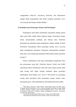32
menggunakan observasi, wawancara, kuesioner, dan dokumentasi
sebagai teknik pengumpulan data dalam mengkaji penerapan Active
Learning dan hasil belajar Akidah Akhlak.27
10. Kelebihan dan Kekurangan Metode Aktif Partisipatif
Pembelajaran aktif dapat memberikan kesempatan kepada peserta
didik untuk lebih terlibat dalam kegiatan belajar, berinteraksi dengan
teman, menyampaikan pendapat, dan bekerja sama. Penelitian
Kusnandar dan Muslimah pada pembelajaran Akidah Akhlak di MAN
Purwakarta menunjukkan bahwa penerapan strategi Active Learning
dapat meningkatkan partisipasi, keberanian menyampaikan pendapat,
kerja sama, serta mengurangi kejenuhan belajar dalam konteks penelitian
tersebut.28
Namun, pembelajaran aktif juga membutuhkan pengelolaan kelas
dan perencanaan yang baik. Penelitian Suryani, Jailani, dan Fadhil
menemukan bahwa keterbatasan waktu dan masih adanya peserta didik
yang kurang aktif dapat menjadi hambatan dalam penerapan
pembelajaran aktif berbasis peer lesson.29
Oleh karena itu, penerapan
metode aktif partisipatif perlu disesuaikan dengan kondisi kelas,
kemampuan guru, waktu pembelajaran, dan karakteristik peserta didik.
27
Muh Ilham, Mustamin, Abdul Wahab, Abdul Qahar Zainal, dan Muh Azhar,
“Pengaruh Model Pembelajaran Active Learning terhadap Hasil Belajar Akidah Akhlak
di MTsN Pinrang,” Pendas: Jurnal Ilmiah Pendidikan Dasar, 11(2), 2026, DOI:
10.23969/jp.v11i02.50145. Penelitian tersebut menggunakan observasi, wawancara,
kuesioner, dan dokumentasi.
28
Kusnandar dan Muslimah (2025); Suryani, Jailani, dan Fadhil (2025).
29
Kusnandar dan Muslimah (2025); Suryani, Jailani, dan Fadhil (2025).
 