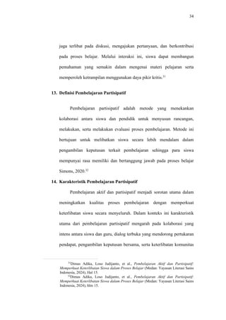 34
juga terlibat pada diskusi, mengajukan pertanyaan, dan berkontribusi
pada proses belajar. Melalui interaksi ini, siswa dapat membangun
pemahaman yang semakin dalam mengenai materi pelajaran serta
memperoleh ketrampilan menggunakan daya pikir kritis.31
13. Definisi Pembelajaran Partisipatif
Pembelajaran partisipatif adalah metode yang menekankan
kolaborasi antara siswa dan pendidik untuk menyusun rancangan,
melakukan, serta melakukan evaluasi proses pembelajaran. Metode ini
bertujuan untuk melibatkan siswa secara lebih mendalam dalam
pengambilan keputusan terkait pembelajaran sehingga para siswa
mempunyai rasa memiliki dan bertanggung jawab pada proses belajar
Simons, 2020.32
14. Karakteristik Pembelajaran Partisipatif
Pembelajaran aktif dan partisipatif menjadi sorotan utama dalam
meningkatkan kualitas proses pembelajaran dengan memperkuat
keterlibatan siswa secara menyeluruh. Dalam konteks ini karakteristik
utama dari pembelajaran partisipatif mengarah pada kolaborasi yang
intens antara siswa dan guru, dialog terbuka yang mendorong pertukaran
pendapat, pengambilan keputusan bersama, serta keterlibatan komunitas
31
Dimas Adika, Loso Judijanto, et al., Pembelajaran Aktif dan Partisipatif:
Memperkuat Keterlibatan Siswa dalam Proses Belajar (Medan: Yayasan Literasi Sains
Indonesia, 2024), Hal 15.
32
Dimas Adika, Loso Judijanto, et al., Pembelajaran Aktif dan Partisipatif:
Memperkuat Keterlibatan Siswa dalam Proses Belajar (Medan: Yayasan Literasi Sains
Indonesia, 2024), hlm 15.
 