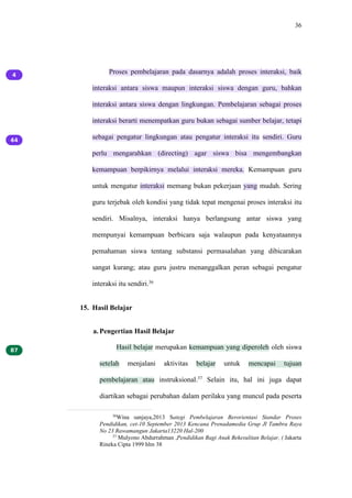 36
Proses pembelajaran pada dasarnya adalah proses interaksi, baik
interaksi antara siswa maupun interaksi siswa dengan guru, bahkan
interaksi antara siswa dengan lingkungan. Pembelajaran sebagai proses
interaksi berarti menempatkan guru bukan sebagai sumber belajar, tetapi
sebagai pengatur lingkungan atau pengatur interaksi itu sendiri. Guru
perlu mengarahkan (directing) agar siswa bisa mengembangkan
kemampuan berpikirnya melalui interaksi mereka. Kemampuan guru
untuk mengatur interaksi memang bukan pekerjaan yang mudah. Sering
guru terjebak oleh kondisi yang tidak tepat mengenai proses interaksi itu
sendiri. Misalnya, interaksi hanya berlangsung antar siswa yang
mempunyai kemampuan berbicara saja walaupun pada kenyataannya
pemahaman siswa tentang substansi permasalahan yang dibicarakan
sangat kurang; atau guru justru menanggalkan peran sebagai pengatur
interaksi itu sendiri.36
15. Hasil Belajar
a. Pengertian Hasil Belajar
Hasil belajar merupakan kemampuan yang diperoleh oleh siswa
setelah menjalani aktivitas belajar untuk mencapai tujuan
pembelajaran atau instruksional.37
Selain itu, hal ini juga dapat
diartikan sebagai perubahan dalam perilaku yang muncul pada peserta
36
Wina sanjaya,2013 Sategi Pembelajaran Berorientasi Standar Proses
Pendidikan, cet-10 September 2013 Kencana Prenadamedia Grup Jl Tambra Raya
No 23 Rawamangun Jakarta13220 Hal-200
37
Mulyono Abdurrahman ,Pendidikan Bagi Anak Bekesulitan Belajar, ( Jakarta
Rineka Cipta 1999 hlm 38
 