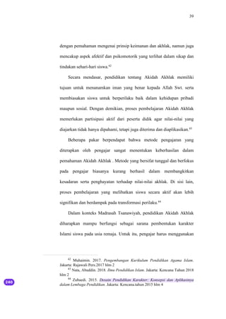 39
dengan pemahaman mengenai prinsip keimanan dan akhlak, namun juga
mencakup aspek afektif dan psikomotorik yang terlihat dalam sikap dan
tindakan sehari-hari siswa.42
Secara mendasar, pendidikan tentang Akidah Akhlak memiliki
tujuan untuk menanamkan iman yang benar kepada Allah Swt. serta
membiasakan siswa untuk berperilaku baik dalam kehidupan pribadi
maupun sosial. Dengan demikian, proses pembelajaran Akidah Akhlak
memerlukan partisipasi aktif dari peserta didik agar nilai-nilai yang
diajarkan tidak hanya dipahami, tetapi juga diterima dan diaplikasikan.43
Beberapa pakar berpendapat bahwa metode pengajaran yang
diterapkan oleh pengajar sangat menentukan keberhasilan dalam
pemahaman Akidah Akhlak . Metode yang bersifat tunggal dan berfokus
pada pengajar biasanya kurang berhasil dalam membangkitkan
kesadaran serta penghayatan terhadap nilai-nilai akhlak. Di sisi lain,
proses pembelajaran yang melibatkan siswa secara aktif akan lebih
signifikan dan berdampak pada transformasi perilaku.44
Dalam konteks Madrasah Tsanawiyah, pendidikan Akidah Akhlak
diharapkan mampu berfungsi sebagai sarana pembentukan karakter
Islami siswa pada usia remaja. Untuk itu, pengajar harus menggunakan
42
Muhaimin. 2017. Pengembangan Kurikulum Pendidikan Agama Islam.
Jakarta: Rajawali Pers.2017 hlm 2
43
Nata, Abuddin. 2018. Ilmu Pendidikan Islam. Jakarta: Kencana Tahun 2018
hlm 2
44
Zubaedi. 2015. Desain Pendidikan Karakter: Konsepsi dan Aplikasinya
dalam Lembaga Pendidikan. Jakarta: Kencana.tahun 2015 hlm 4
 