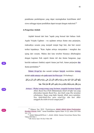 40
pendekatan pembelajaran yang dapat meningkatkan keterlibatan aktif
siswa sehingga tujuan pendidikan dapat tercapai dengan maksimal.45
d.Pengertian Akidah
Aqidah berasal dari kata "aqada yang berasal dari bahasa Arab.
Aqada Ya'qidu Ugdatan - wa aqidatan artinya ikatan atau perjanjian,
maksudnya sesuatu yang menjadi tempat bagi hati, dan hati nurani
terikat kepadanya. "Kata Aqdan artinya menyatakan / mengikat dua
ujung dari sesuatu. Makna dari kata tersebut biasanya dihubungkan
dengan kegiatan fisik seperti ikatan tali dan ikatan bangunan, juga
bersifat maknawi (bathin) seperti ikatan jual beli, ikatan perjanjian dan
ikatan pernikahan.46
Dalam Al-qur’an dan sunnah terdapat banyak membahas tentang
akidah salah satunya ada pada surat An-Nisa ayat 136 berbunyi :
‫ل‬ُ‫ب‬ْ‫ق‬َ ‫ب‬ْ‫م‬ِ ‫ق‬َ‫ق‬َ‫ب‬ْ‫ق‬َ ‫ي‬‫ب‬ْ‫م‬ِ‫ل‬َّ ‫م‬ِ‫ت‬ٰ‫م‬ِ‫ب‬َّ‫ق‬َ ‫ه‬ٖ‫م‬ّ ‫ب‬ْ‫ل‬ُ‫ق‬َ ‫ى‬‫ت‬ٰ‫ق‬َ ‫ق‬َ‫ل‬َ‫ق‬ْ ‫ب‬ْ‫م‬ِ‫ل‬َّ ‫م‬ِ‫ت‬ٰ‫م‬ِ‫ب‬َّ‫ق‬َ ‫ه‬ٖ‫م‬ّ ‫ب‬ْ‫ل‬ُ‫ق‬َ‫ق‬َ ‫م‬ ‫ل‬
ّٰ‫م‬ِ َ ‫ب‬ْ‫ل‬ُ‫م‬ِ‫ت‬َ َ ‫ي‬‫ب‬ْ‫ل‬ُ‫ق‬ِ‫ت‬َ ‫ْق‬‫ب‬ْ‫م‬ِ‫ل‬َّ ٰ‫ق‬َ‫ي‬ْ‫ق‬ٰ‫ي‬‫ت‬ْ
َ‫د‬ً‫ب‬ْ‫م‬ِ‫ق‬ِ ‫د‬
ً‫ت‬ٰ‫ق‬‫ض‬ ‫ل‬ُ‫ق‬‫ض‬ ‫ب‬ً‫ق‬َ‫ق‬َ ‫م‬
ِ ‫م‬ِ‫ت‬ ‫ب‬
‫َا‬ ‫م‬ِ ‫ب‬ْ‫ق‬ْ‫ب‬َّ‫ق‬َ ‫ه‬ٖ‫م‬ٰ‫ل‬ُ‫ل‬َ‫ق‬َ ‫ه‬ٖ‫م‬ْ‫ل‬ٰ‫ل‬ُ‫ق‬َ ‫ه‬ٖ‫م‬ٰ‫ق‬ِ‫ى‬ٕ
ِ‫ت‬ٰ‫ق‬ِ ‫ق‬َ ‫م‬ ‫ل‬
ّٰ‫م‬ِ ‫ب‬ِ‫ل‬ُ‫ب‬ِ‫ل‬ْ ‫ب‬ْ‫ق‬ِ ‫ق‬َ
Artinya: Wahai orang-orang yang beriman, tetaplah beriman kepada
Allah, Rasul-Nya (Nabi Muhammad), Kitab (Al-Qur’an) yang
diturunkan kepada Rasul-Nya, dan kitab yang Dia turunkan
sebelumnya. Siapa yang kufur kepada Allah, para malaikat-
Nya, kitab-kitab-Nya, para rasul-Nya, dan hari Akhir
sungguh dia telah tersesat sangat jauh.47
45
Hidayat, Nur. 2019. “Pembelajaran Akidah Akhlak dalam Pembentukan
Karakter Peserta Didik.” Jurnal Pendidikan Agama Islam 16 (2): tahun 2019 hlm
161–174.
46
Akilah Mahmud,M.Pd,cet 1 ,Akidah Akhlak ,Samata Gowa,Guna Darma Ilmu
Tahun 2018 hlm 1
47
QS Annisa Ayat 136 Zuz 5 hlm 100
 