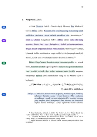 41
e. Pengertian Akhlak
Akhlak Menurut Istilah (Terminologi) Menurut Ibn Maskawih
bahwa akhlak adalah: Keadaan jiwa seseorang yang mendorong untuk
melakukan perbuatan tanpa melalui pemikiran dan pertimbangan.48
Imam Al-Ghazali mengatakan bahwa akhlak adalah suatu sifat yang
tertanam dalam jiwa yang daripadanya timbul perbuatan-perbuatan
dengan mudah tanpa memerlukan pemikiran dan pertimbangan49
Artinya,
kehendak itu bila membiasakan tanpa melalui pertimbangan pikiran lebih
dahulu, akhlak ialah sesuatu kebiasaan itu dinamakan Akhlak.50
Dalam Al-qur’an dan Sunnah terdapat tuntunan agar kita ber akhlak
mulia, tuntunan tersebut dapat di pahami menjadi dua: pertama tuntunan
yang bersifat perintah dan kedua tuntunan yang bersifat cegahan,
umapamnya perintah untuk memuliakan orang tua Al-Ankabut Ayat 8,
berbunyi :
‫ل‬ّ‫ق‬ّ‫م‬َ ‫ا‬ٰ‫ق‬َ‫ل‬َ‫ب‬ِ‫م‬ِ‫ل‬ُ ‫ق‬
ً‫ق‬َ ‫م‬ٌ‫ب‬ٰ‫م‬َ ‫ه‬ٖ‫م‬ِ ‫َق‬‫ق‬ّ ‫ق‬
َ‫ب‬ْ‫ق‬ّ ٰ‫ق‬ِ ‫ب‬ّ‫م‬ِ ‫َق‬ ‫م‬
ِ‫ب‬ْ‫ل‬ٰ‫م‬ّ ‫َق‬‫ت‬ً‫ق‬َٰ‫ق‬َ ‫ب‬ْ‫م‬َ‫ق‬َ ‫ا‬ٰ‫د‬ُ‫ب‬ْ‫ل‬ُ ‫م‬ٖ‫ب‬ْ‫ق‬ً‫م‬َّ‫ق‬ْ‫م‬ِ ‫ْٰق‬‫ق‬ْ‫ب‬ْ‫م‬ ‫ب‬
‫َا‬ ٰ‫ق‬ُ‫ب‬ْ‫ل‬ّ‫ق‬َ‫ق‬َ
‫۝‬
٨ ‫ْق‬ ‫ب‬ْ‫ل‬ٰ‫ق‬َ‫ب‬ِ‫ق‬ُ ‫ب‬ٌ‫ل‬ٰ‫ب‬ُ‫ل‬ُ ٰ‫ق‬َ‫م‬ِ ‫ب‬ٌ‫ل‬ِ‫ل‬ُ‫م‬ّْ‫ق‬ْ‫ل‬ٰ‫ق‬َ ‫ب‬ٌ‫ل‬ِ‫ل‬ِ ‫م‬َ‫ب‬ِ‫ق‬ِ
Artinya : Kami telah mewasiatkan (kepada) manusia agar (berbuat)
kebaikan kepada kedua orang tuanya. Jika keduanya
memaksamu untuk mempersekutukan-Ku dengan sesuatu
yang engkau tidak mempunyai ilmu tentang itu, janganlah
engkau patuhi keduanya. Hanya kepada-Ku kamu kembali,
48
Ibnu Maskawih, Tahdzih Al Akhlak Wa Tathhir Al A’raq Mesir Hukuk Kal
Thabi’i cet 1 Untirta Press Cv Tiara Kerta Jaya Pakupatan Serang Banten hal 8 ,.
49
Al-Imam Al-Ghajali Ihya Uluummuddin Beirut Dar Al-Fikr Juz III hal 10
Untirta Press Cv Tiara Kerta Jaya Pakupatan Serang Banten
50
Akilah Mahmud,M.Pd,cet 1 ,Akidah Akhlak ,samata gowa,guna darma ilmu
2018 hlm 3
 