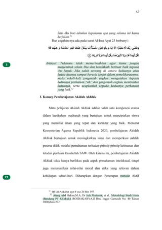 42
lalu Aku beri tahukan kepadamu apa yang selama ini kamu
kerjakan.51
Dan cegahan nya ada pada surat Al-Isra Ayat 23 berbunyi :
‫ق‬
ً‫ق‬َ ٰ‫ق‬َ‫ل‬َ‫ت‬ٰ‫م‬ُ ‫ب‬َ‫ق‬َ ‫ي‬ٰ‫ق‬َ‫ل‬َ‫ل‬ً‫ق‬ُ‫ق‬َ ‫ق‬ِ‫ق‬ْ‫م‬ِ‫ب‬َّ ‫قَق‬ً‫ب‬ُ‫م‬َ ‫ْل‬‫ق‬‫غ‬‫ل‬ٰ‫ب‬ْ‫ق‬ْ ٰ‫ل‬ِ‫م‬َ ‫ا‬ٰ‫د‬ُ‫ت‬ْ‫مُب‬َ ‫م‬ْ‫ب‬ْ‫ق‬ً‫م‬َّ‫ق‬ْ‫ب‬ّٰ‫م‬ِ‫ق‬َ ‫ل‬ُٰ‫ل‬ْ‫م‬َ ‫ي‬ ‫ل‬
‫ما‬َ َ ‫ي‬‫ب‬َ‫ل‬ً‫ل‬ْ‫ب‬ِ‫ق‬ُ ‫ل‬
‫ا‬‫ق‬َ ‫َق‬‫ي‬ِ‫ق‬َ ‫ى‬ ‫ت‬ٰ‫ق‬َ‫ق‬َ
‫۝‬
٢٣ ٰ‫د‬َ‫ب‬ْ ‫م‬
ِ‫ق‬ُ ‫د‬
‫ا‬ ‫ب‬ْ‫ق‬َ ٰ‫ق‬َ‫ل‬َ‫ل‬ّ ‫ب‬ُ‫ل‬َ ‫ق‬َ ٰ‫ق‬َ‫ل‬َ‫ب‬ِ‫ق‬َ‫ب‬ُ‫ق‬ُ ‫ق‬
‫ا‬‫ل‬َ ‫ف‬ٍّ‫ل‬َ ‫ي‬ٰ‫ق‬َ‫ل‬َ‫ل‬ّ ‫ب‬ُ‫ل‬َ‫ق‬ُ
Artinya: Tuhanmu telah memerintahkan agar kamu jangan
menyembah selain Dia dan hendaklah berbuat baik kepada
ibu bapak. Jika salah seorang di antara keduanya atau
kedua-duanya sampai berusia lanjut dalam pemeliharaanmu,
maka sekali-kali janganlah engkau mengatakan kepada
keduanya perkataan “ah” dan janganlah engkau membentak
keduanya, serta ucapkanlah kepada keduanya perkataan
yang baik.52
f. Konsep Pembelajaran Akidah Akhlak
Mata pelajaran Akidah Akhlak adalah salah satu komponen utama
dalam kurikulum madrasah yang bertujuan untuk menciptakan siswa
yang memiliki iman yang tepat dan karakter yang baik. Menurut
Kementerian Agama Republik Indonesia 2020, pembelajaran Akidah
Akhlak bertujuan untuk meningkatkan iman dan memperkuat akhlak
peserta didik melalui pemahaman terhadap prinsip-prinsip keimanan dan
teladan perilaku Rasulullah SAW. Oleh karena itu, pembelajaran Akidah
Akhlak tidak hanya berfokus pada aspek pemahaman intelektual, tetapi
juga menanamkan nilai-nilai moral dan etika yang relevan dalam
kehidupan sehari-hari. Diharapkan dengan Penerapan metode Aktif
51
QS Al-Ankabut ayat 8 zuz 20 hlm 397
52
Atang Abd Hakim,M.A, Dr Jaih Mubarok, et al., Metodologi Studi Islam
(Bandung PT REMAJA ROSDAKARYA,Jl Ibnu Inggit Garnasih No. 40 Tahun
2000) hlm 202
 