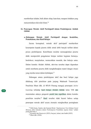 44
memberikan teladan, baik dalam sikap, kata-kata, maupun tindakan yang
mencerminkan nilai-nilai Islam.54
16. Penerapan Metode Aktif Partisipatif dalam Pembelajaran Akidah
Akhlak
a. Hubungan Metode Aktif Partisipatif dengan Keaktifan,
Pemahaman, dan Hasil Belajar
Secara konseptual, metode aktif partisipatif memberikan
kesempatan kepada peserta didik untuk lebih banyak terlibat dalam
proses pembelajaran. Keterlibatan tersebut memungkinkan peserta
didik memperoleh pengalaman belajar melalui kegiatan bertanya,
berdiskusi, menjelaskan, memecahkan masalah, dan bekerja sama.
Dalam konteks Akidah Akhlak, aktivitas tersebut dapat digunakan
untuk membantu peserta didik menghubungkan materi dengan situasi
yang mereka temui dalam kehidupan.55
Hubungan antara pembelajaran aktif dan hasil belajar juga
didukung oleh penelitian pada jenjang Madrasah Tsanawiyah.
Penelitian Ilham dkk. di MTsN Pinrang menguji penerapan Active
Learning terhadap hasil belajar Akidah Akhlak kelas VIII dan
menemukan adanya pengaruh positif dan signifikan dalam konteks
penelitian tersebut.56
Hasil tersebut tidak berarti bahwa setiap
penerapan metode aktif secara otomatis menghasilkan peningkatan
54
Debi Irama, Sutarto, dan Syamsul Rizal, “Implementasi Teori Belajar Sosial
Menurut Albert Bandura dalam Pembelajaran Pendidikan Agama Islam,” artikel
jurnal,2025 hlm 2
55
Kozanitis dan Nenciovici (2023); Suryani, Jailani, dan Fadhil (2025).
56
Ilham dkk. (2026).
 
