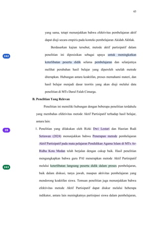 45
yang sama, tetapi menunjukkan bahwa efektivitas pembelajaran aktif
dapat diuji secara empiris pada konteks pembelajaran Akidah Akhlak.
Berdasarkan kajian tersebut, metode aktif partisipatif dalam
penelitian ini diposisikan sebagai upaya untuk meningkatkan
keterlibatan peserta didik selama pembelajaran dan selanjutnya
melihat perubahan hasil belajar yang diperoleh setelah metode
diterapkan. Hubungan antara keaktifan, proses memahami materi, dan
hasil belajar menjadi dasar teoritis yang akan diuji melalui data
penelitian di MTs Darul Falah Cimarga.
B. Penelitian Yang Relevan
Penelitian ini memiliki hubungan dengan beberapa penelitian terdahulu
yang membahas efektivitas metode Aktif Partisipatif terhadap hasil belajar,
antara lain:
1. Penelitian yang dilakukan oleh Rizki Dwi Lestari dan Hasrian Rudi
Setiawan (2024) menunjukkan bahwa Penerapan metode pembelajaran
Aktif Partisipatif pada mata pelajaran Pendidikan Agama Islam di MTs Ar-
Ridha Kota Medan telah berjalan dengan cukup baik. Hasil penelitian
mengungkapkan bahwa guru PAI menerapkan metode Aktif Partisipatif
melalui keterlibatan langsung peserta didik dalam proses pembelajaran,
baik dalam diskusi, tanya jawab, maupun aktivitas pembelajaran yang
mendorong keaktifan siswa. Temuan penelitian juga menunjukkan bahwa
efektivitas metode Aktif Partisipatif dapat diukur melalui beberapa
indikator, antara lain meningkatnya partisipasi siswa dalam pembelajaran,
 