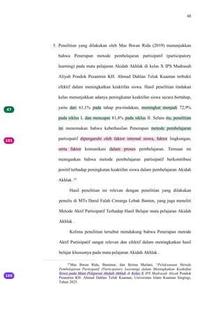 48
5. Penelitian yang dilakukan oleh Mas Ihwan Rida (2019) menunjukkan
bahwa Penerapan metode pembelajaran partisipatif (participatory
learning) pada mata pelajaran Akidah Akhlak di kelas X IPS Madrasah
Aliyah Pondok Pesantren KH. Ahmad Dahlan Teluk Kuantan terbukti
efektif dalam meningkatkan keaktifan siswa. Hasil penelitian tindakan
kelas menunjukkan adanya peningkatan keaktifan siswa secara bertahap,
yaitu dari 61,1% pada tahap pra-tindakan, meningkat menjadi 72,9%
pada siklus I, dan mencapai 81,4% pada siklus II. Selain itu, penelitian
ini menemukan bahwa keberhasilan Penerapan metode pembelajaran
partisipatif dipengaruhi oleh faktor internal siswa, faktor lingkungan,
serta faktor komunikasi dalam proses pembelajaran. Temuan ini
menegaskan bahwa metode pembelajaran partisipatif berkontribusi
positif terhadap peningkatan keaktifan siswa dalam pembelajaran Akidah
Akhlak .61
Hasil penelitian ini relevan dengan penelitian yang dilakukan
penulis di MTs Darul Falah Cimarga Lebak Banten, yang juga meneliti
Metode Aktif Partisipatif Terhadap Hasil Belajar mata pelajaran Akidah
Akhlak .
Kelima penelitian tersebut mendukung bahwa Penerapan metode
Aktif Partisipatif sangat relevan dan efektif dalam meningkatkan hasil
belajar khususnya pada mata pelajaran Akidah Akhlak .
61
Mas Ihwan Rida, Bustanur, dan Ikrima Mailani, “Pelaksanaan Metode
Pembelajaran Partisipatif (Participatory Learning) dalam Meningkatkan Keaktifan
Siswa pada Mata Pelajaran Akidah Akhlak di Kelas X IPS Madrasah Aliyah Pondok
Pesantren KH. Ahmad Dahlan Teluk Kuantan, Universitas Islam Kuantan Singingi,
Tahun 2025.
 