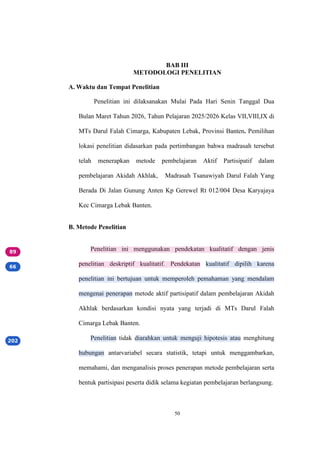 50
BAB III
METODOLOGI PENELITIAN
A. Waktu dan Tempat Penelitian
Penelitian ini dilaksanakan Mulai Pada Hari Senin Tanggal Dua
Bulan Maret Tahun 2026, Tahun Pelajaran 2025/2026 Kelas VII,VIII,IX di
MTs Darul Falah Cimarga, Kabupaten Lebak, Provinsi Banten. Pemilihan
lokasi penelitian didasarkan pada pertimbangan bahwa madrasah tersebut
telah menerapkan metode pembelajaran Aktif Partisipatif dalam
pembelajaran Akidah Akhlak, Madrasah Tsanawiyah Darul Falah Yang
Berada Di Jalan Gunung Anten Kp Gerewel Rt 012/004 Desa Karyajaya
Kec Cimarga Lebak Banten.
B. Metode Penelitian
Penelitian ini menggunakan pendekatan kualitatif dengan jenis
penelitian deskriptif kualitatif. Pendekatan kualitatif dipilih karena
penelitian ini bertujuan untuk memperoleh pemahaman yang mendalam
mengenai penerapan metode aktif partisipatif dalam pembelajaran Akidah
Akhlak berdasarkan kondisi nyata yang terjadi di MTs Darul Falah
Cimarga Lebak Banten.
Penelitian tidak diarahkan untuk menguji hipotesis atau menghitung
hubungan antarvariabel secara statistik, tetapi untuk menggambarkan,
memahami, dan menganalisis proses penerapan metode pembelajaran serta
bentuk partisipasi peserta didik selama kegiatan pembelajaran berlangsung.
 