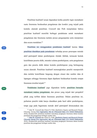 51
Penelitian kualitatif sesuai digunakan ketika peneliti ingin memahami
suatu fenomena berdasarkan pengalaman dan kondisi yang terjadi pada
konteks alamiah penelitian. Creswell dan Poth menjelaskan bahwa
penelitian kualitatif memiliki berbagai pendekatan untuk memahami
pengalaman dan fenomena melalui proses pengumpulan serta interpretasi
data secara mendalam.62
Penelitian ini menggunakan pendekatan kualitatif karena fokus
penelitian diarahkan pada pemahaman terhadap proses penerapan metode
aktif partisipatif dalam pembelajaran Akidah Akhlak, termasuk bentuk
keterlibatan peserta didik, interaksi selama pembelajaran, serta pengalaman
guru dan peserta didik dalam konteks pembelajaran yang berlangsung
secara alamiah. Penelitian kualitatif memungkinkan peneliti memperoleh
data melalui keterlibatan langsung dengan situasi dan sumber data di
lapangan sehingga fenomena dapat dipahami berdasarkan konteks tempat
fenomena tersebut terjadi.63
Pendekatan kualitatif juga digunakan ketika penelitian berusaha
memahami makna, pengalaman, dan proses yang terjadi dari perspektif
pihak yang terlibat dalam fenomena penelitian. Dalam penelitian ini,
perhatian peneliti tidak hanya diarahkan pada hasil akhir pembelajaran,
tetapi juga pada bagaimana metode aktif partisipatif direncanakan dan
62
John W. Creswell dan Cheryl N. Poth, Qualitative Inquiry and Research Design:
Choosing Among Five Approaches, 4th ed. (Thousand Oaks, CA: SAGE Publications,
2018). Karakteristik penelitian kualitatif mencakup pengkajian fenomena dalam konteks
penelitian dan penggunaan berbagai sumber data.
63
John W. Creswell dan Cheryl N. Poth, Qualitative Inquiry and Research Design:
Choosing Among Five Approaches, 4th ed. (Thousand Oaks, CA: SAGE Publications,
2018). Karakteristik penelitian kualitatif mencakup pengkajian fenomena dalam konteks
penelitian dan penggunaan berbagai sumber data.
 
