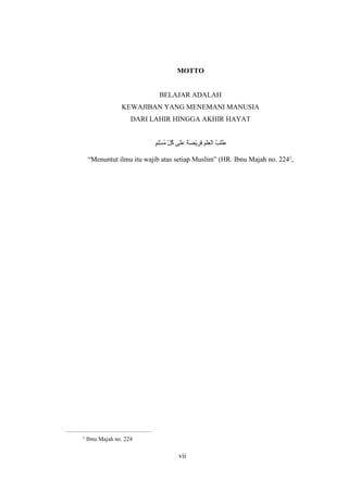 vii
MOTTO
BELAJAR ADALAH
KEWAJIBAN YANG MENEMANI MANUSIA
DARI LAHIR HINGGA AKHIR HAYAT
ٍ‫م‬ِ‫ل‬ْ‫س‬ُ‫م‬ ِّ‫ل‬ُ‫ك‬ ‫َى‬‫ل‬َ‫ع‬ ٌ‫ة‬َ‫ض‬ْ‫ي‬ِ‫ر‬َ‫ف‬ ِ‫م‬ْ‫ل‬ِ‫ع‬ْ‫ل‬‫ا‬ ُ‫ب‬َ‫ل‬َ‫ط‬
“Menuntut ilmu itu wajib atas setiap Muslim” (HR. Ibnu Majah no. 2241
,
1
Ibnu Majah no. 224
 