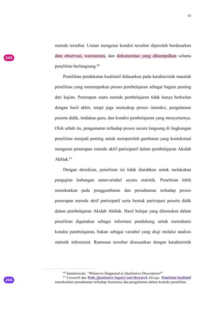 53
metode tersebut. Uraian mengenai kondisi tersebut diperoleh berdasarkan
data observasi, wawancara, dan dokumentasi yang dikumpulkan selama
penelitian berlangsung.66
Pemilihan pendekatan kualitatif didasarkan pada karakteristik masalah
penelitian yang menempatkan proses pembelajaran sebagai bagian penting
dari kajian. Penerapan suatu metode pembelajaran tidak hanya berkaitan
dengan hasil akhir, tetapi juga mencakup proses interaksi, pengalaman
peserta didik, tindakan guru, dan kondisi pembelajaran yang menyertainya.
Oleh sebab itu, pengamatan terhadap proses secara langsung di lingkungan
penelitian menjadi penting untuk memperoleh gambaran yang kontekstual
mengenai penerapan metode aktif partisipatif dalam pembelajaran Akidah
Akhlak.67
Dengan demikian, penelitian ini tidak diarahkan untuk melakukan
pengujian hubungan antarvariabel secara statistik. Penelitian lebih
menekankan pada penggambaran dan pemahaman terhadap proses
penerapan metode aktif partisipatif serta bentuk partisipasi peserta didik
dalam pembelajaran Akidah Akhlak. Hasil belajar yang ditemukan dalam
penelitian digunakan sebagai informasi pendukung untuk memahami
kondisi pembelajaran, bukan sebagai variabel yang diuji melalui analisis
statistik inferensial. Rumusan tersebut disesuaikan dengan karakteristik
66
Sandelowski, “Whatever Happened to Qualitative Description?”
67
Creswell dan Poth, Qualitative Inquiry and Research Design. Penelitian kualitatif
menekankan pemahaman terhadap fenomena dan pengalaman dalam konteks penelitian.
 