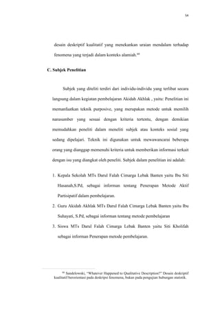 54
desain deskriptif kualitatif yang menekankan uraian mendalam terhadap
fenomena yang terjadi dalam konteks alamiah.68
C. Subjek Penelitian
Subjek yang diteliti terdiri dari individu-individu yang terlibat secara
langsung dalam kegiatan pembelajaran Akidah Akhlak , yaitu: Penelitian ini
memanfaatkan teknik purposive, yang merupakan metode untuk memilih
narasumber yang sesuai dengan kriteria tertentu, dengan demikian
memudahkan peneliti dalam meneliti subjek atau konteks sosial yang
sedang dipelajari. Teknik ini digunakan untuk mewawancarai beberapa
orang yang dianggap memenuhi kriteria untuk memberikan informasi terkait
dengan isu yang diangkat oleh peneliti. Subjek dalam penelitian ini adalah:
1. Kepala Sekolah MTs Darul Falah Cimarga Lebak Banten yaitu Ibu Siti
Hasanah,S.Pd, sebagai informan tentang Penerapan Metode Aktif
Partisipatif dalam pembelajaran.
2. Guru Akidah Akhlak MTs Darul Falah Cimarga Lebak Banten yaitu Ibu
Suhayati, S.Pd, sebagai informan tentang metode pembelajaran
3. Siswa MTs Darul Falah Cimarga Lebak Banten yaitu Siti Kholifah
sebagai informan Penerapan metode pembelajaran.
68
Sandelowski, “Whatever Happened to Qualitative Description?” Desain deskriptif
kualitatif berorientasi pada deskripsi fenomena, bukan pada pengujian hubungan statistik.
 