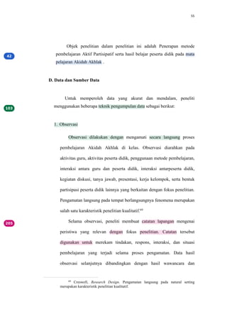 55
Objek penelitian dalam penelitian ini adalah Penerapan metode
pembelajaran Aktif Partisipatif serta hasil belajar peserta didik pada mata
pelajaran Akidah Akhlak .
D. Data dan Sumber Data
Untuk memperoleh data yang akurat dan mendalam, peneliti
menggunakan beberapa teknik pengumpulan data sebagai berikut:
1. Observasi
Observasi dilakukan dengan mengamati secara langsung proses
pembelajaran Akidah Akhlak di kelas. Observasi diarahkan pada
aktivitas guru, aktivitas peserta didik, penggunaan metode pembelajaran,
interaksi antara guru dan peserta didik, interaksi antarpeserta didik,
kegiatan diskusi, tanya jawab, presentasi, kerja kelompok, serta bentuk
partisipasi peserta didik lainnya yang berkaitan dengan fokus penelitian.
Pengamatan langsung pada tempat berlangsungnya fenomena merupakan
salah satu karakteristik penelitian kualitatif.69
Selama observasi, peneliti membuat catatan lapangan mengenai
peristiwa yang relevan dengan fokus penelitian. Catatan tersebut
digunakan untuk merekam tindakan, respons, interaksi, dan situasi
pembelajaran yang terjadi selama proses pengamatan. Data hasil
observasi selanjutnya dibandingkan dengan hasil wawancara dan
69
Creswell, Research Design. Pengamatan langsung pada natural setting
merupakan karakteristik penelitian kualitatif.
 
