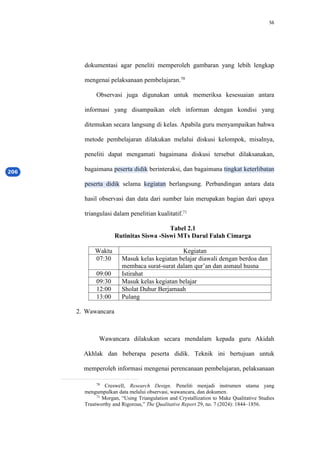 56
dokumentasi agar peneliti memperoleh gambaran yang lebih lengkap
mengenai pelaksanaan pembelajaran.70
Observasi juga digunakan untuk memeriksa kesesuaian antara
informasi yang disampaikan oleh informan dengan kondisi yang
ditemukan secara langsung di kelas. Apabila guru menyampaikan bahwa
metode pembelajaran dilakukan melalui diskusi kelompok, misalnya,
peneliti dapat mengamati bagaimana diskusi tersebut dilaksanakan,
bagaimana peserta didik berinteraksi, dan bagaimana tingkat keterlibatan
peserta didik selama kegiatan berlangsung. Perbandingan antara data
hasil observasi dan data dari sumber lain merupakan bagian dari upaya
triangulasi dalam penelitian kualitatif.71
Tabel 2.1
Rutinitas Siswa -Siswi MTs Darul Falah Cimarga
Waktu Kegiatan
07:30 Masuk kelas kegiatan belajar diawali dengan berdoa dan
membaca surat-surat dalam qur’an dan asmaul husna
09:00 Istirahat
09:30 Masuk kelas kegiatan belajar
12:00 Sholat Duhur Berjamaah
13:00 Pulang
2. Wawancara
Wawancara dilakukan secara mendalam kepada guru Akidah
Akhlak dan beberapa peserta didik. Teknik ini bertujuan untuk
memperoleh informasi mengenai perencanaan pembelajaran, pelaksanaan
70
Creswell, Research Design. Peneliti menjadi instrumen utama yang
mengumpulkan data melalui observasi, wawancara, dan dokumen.
71
Morgan, “Using Triangulation and Crystallization to Make Qualitative Studies
Trustworthy and Rigorous,” The Qualitative Report 29, no. 7 (2024): 1844–1856.
 