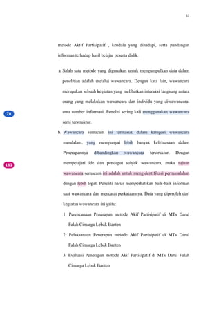 57
metode Aktif Partisipatif , kendala yang dihadapi, serta pandangan
informan terhadap hasil belajar peserta didik.
a. Salah satu metode yang digunakan untuk mengumpulkan data dalam
penelitian adalah melalui wawancara. Dengan kata lain, wawancara
merupakan sebuah kegiatan yang melibatkan interaksi langsung antara
orang yang melakukan wawancara dan individu yang diwawancarai
atau sumber informasi. Peneliti sering kali menggunakan wawancara
semi terstruktur.
b. Wawancara semacam ini termasuk dalam kategori wawancara
mendalam, yang mempunyai lebih banyak keleluasaan dalam
Penerapannya dibandingkan wawancara terstruktur. Dengan
mempelajari ide dan pendapat subjek wawancara, maka tujuan
wawancara semacam ini adalah untuk mengidentifikasi permasalahan
dengan lebih tepat. Peneliti harus memperhatikan baik-baik informan
saat wawancara dan mencatat perkataannya. Data yang diperoleh dari
kegiatan wawancara ini yaitu:
1. Perencanaan Penerapan metode Akif Partisipatif di MTs Darul
Falah Cimarga Lebak Banten
2. Pelaksanaan Penerapan metode Akif Partisipatif di MTs Darul
Falah Cimarga Lebak Banten
3. Evaluasi Penerapan metode Akif Partisipatif di MTs Darul Falah
Cimarga Lebak Banten
 