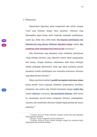 58
3. Dokumentasi
Dokumentasi digunakan untuk memperoleh data tertulis maupun
visual yang berkaitan dengan fokus penelitian. Dokumen yang
dikumpulkan dapat berupa profil madrasah, perangkat pembelajaran,
modul ajar, daftar nilai, daftar hadir, foto kegiatan pembelajaran, dan
dokumen lain yang relevan. Dokumen digunakan sebagai sumber data
pendukung untuk melengkapi hasil observasi dan wawancara.72
Data dokumentasi juga digunakan untuk melakukan pemeriksaan
silang terhadap informasi yang diperoleh melalui teknik pengumpulan
data lainnya. Dengan demikian, dokumentasi tidak hanya berfungsi
sebagai pelengkap administratif, tetapi juga dapat membantu peneliti
memahami konteks pembelajaran dan memeriksa konsistensi informasi
yang diperoleh dari informan.73
Dalam penelitian kualitatif, peneliti merupakan instrumen utama
karena peneliti secara langsung melakukan pengumpulan, pemilihan,
interpretasi, dan analisis data. Peneliti berinteraksi dengan sumber data
melalui observasi, wawancara, dan pemeriksaan dokumen. Oleh karena
itu, kemampuan peneliti dalam mengamati, bertanya, mendengarkan,
mencatat, dan menafsirkan informasi menjadi bagian penting dari proses
penelitian.74
72
Creswell, Research Design. Dokumen termasuk sumber data yang digunakan
dalam penelitian kualitatif.
73
Morgan, “Using Triangulation and Crystallization”
74
Creswell, Research Design. Peneliti berfungsi sebagai key instrument dalam
pengumpulan data penelitian kualitatif.
 