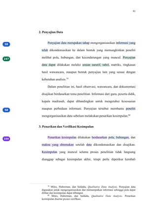 61
2. Penyajian Data
Penyajian data merupakan tahap mengorganisasikan informasi yang
telah dikondensasikan ke dalam bentuk yang memungkinkan peneliti
melihat pola, hubungan, dan kecenderungan yang muncul. Penyajian
data dapat dilakukan melalui uraian naratif, tabel, matriks, ringkasan
hasil wawancara, maupun bentuk penyajian lain yang sesuai dengan
kebutuhan analisis.79
Dalam penelitian ini, hasil observasi, wawancara, dan dokumentasi
disajikan berdasarkan tema penelitian. Informasi dari guru, peserta didik,
kepala madrasah, dapat dibandingkan untuk mengetahui kesesuaian
maupun perbedaan informasi. Penyajian tersebut membantu peneliti
mengorganisasikan data sebelum melakukan penarikan kesimpulan.80
3. Penarikan dan Verifikasi Kesimpulan
Penarikan kesimpulan dilakukan berdasarkan pola, hubungan, dan
makna yang ditemukan setelah data dikondensasikan dan disajikan.
Kesimpulan yang muncul selama proses penelitian tidak langsung
dianggap sebagai kesimpulan akhir, tetapi perlu diperiksa kembali
79
Miles, Huberman, dan Saldaña, Qualitative Data Analysis. Penyajian data
digunakan untuk mengorganisasikan dan memampatkan informasi sehingga pola dapat
dilihat dan kesimpulan dapat dibangun.
80
Miles, Huberman, dan Saldaña, Qualitative Data Analysis. Penarikan
kesimpulan disertai proses verifikasi.
 