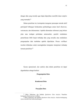 62
dengan data yang tersedia agar dapat dipastikan memiliki dasar empiris
yang memadai.81
Dalam penelitian ini, kesimpulan mengenai penerapan metode aktif
partisipatif dibangun berdasarkan perbandingan antara hasil observasi,
wawancara, dan dokumentasi. Apabila ditemukan informasi yang belum
jelas atau terdapat perbedaan antarsumber, peneliti melakukan
pemeriksaan lebih lanjut terhadap data yang tersedia atau melakukan
pengumpulan data tambahan apabila diperlukan. Proses verifikasi
tersebut dilakukan untuk meningkatkan ketepatan interpretasi terhadap
temuan penelitian.82
Secara operasional, alur analisis data dalam penelitian ini dapat
digambarkan sebagai berikut:
Pengumpulan Data
↓
Kondensasi Data
↓
Penyajian Data
81
Miles, Huberman, dan Saldaña, Qualitative Data Analysis. Penarikan
kesimpulan disertai proses verifikasi.
82
Miles, Huberman, dan Saldaña, Qualitative Data Analysis. Analisis berlangsung
secara interaktif dan berkesinambungan.
 