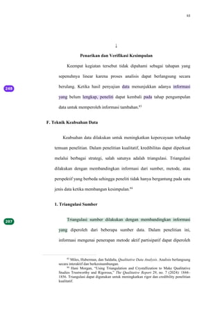 63
↓
Penarikan dan Verifikasi Kesimpulan
Keempat kegiatan tersebut tidak dipahami sebagai tahapan yang
sepenuhnya linear karena proses analisis dapat berlangsung secara
berulang. Ketika hasil penyajian data menunjukkan adanya informasi
yang belum lengkap, peneliti dapat kembali pada tahap pengumpulan
data untuk memperoleh informasi tambahan.83
F. Teknik Keabsahan Data
Keabsahan data dilakukan untuk meningkatkan kepercayaan terhadap
temuan penelitian. Dalam penelitian kualitatif, kredibilitas dapat diperkuat
melalui berbagai strategi, salah satunya adalah triangulasi. Triangulasi
dilakukan dengan membandingkan informasi dari sumber, metode, atau
perspektif yang berbeda sehingga peneliti tidak hanya bergantung pada satu
jenis data ketika membangun kesimpulan.84
1. Triangulasi Sumber
Triangulasi sumber dilakukan dengan membandingkan informasi
yang diperoleh dari beberapa sumber data. Dalam penelitian ini,
informasi mengenai penerapan metode aktif partisipatif dapat diperoleh
83
Miles, Huberman, dan Saldaña, Qualitative Data Analysis. Analisis berlangsung
secara interaktif dan berkesinambungan.
84
Hani Morgan, “Using Triangulation and Crystallization to Make Qualitative
Studies Trustworthy and Rigorous,” The Qualitative Report 29, no. 7 (2024): 1844–
1856. Triangulasi dapat digunakan untuk meningkatkan rigor dan credibility penelitian
kualitatif.
 