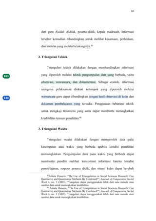 64
dari guru Akidah Akhlak, peserta didik, kepala madrasah, Informasi
tersebut kemudian dibandingkan untuk melihat kesamaan, perbedaan,
dan konteks yang melatarbelakanginya.85
2. Triangulasi Teknik
Triangulasi teknik dilakukan dengan membandingkan informasi
yang diperoleh melalui teknik pengumpulan data yang berbeda, yaitu
observasi, wawancara, dan dokumentasi. Sebagai contoh, informasi
mengenai pelaksanaan diskusi kelompok yang diperoleh melalui
wawancara guru dapat dibandingkan dengan hasil observasi di kelas dan
dokumen pembelajaran yang tersedia. Penggunaan beberapa teknik
untuk mengkaji fenomena yang sama dapat membantu meningkatkan
kredibilitas temuan penelitian.86
3. Triangulasi Waktu
Triangulasi waktu dilakukan dengan memperoleh data pada
kesempatan atau waktu yang berbeda apabila kondisi penelitian
memungkinkan. Pengumpulan data pada waktu yang berbeda dapat
membantu peneliti melihat konsistensi informasi karena kondisi
pembelajaran, respons peserta didik, dan situasi kelas dapat berubah
85
Ashatu Hussein, “The Use of Triangulation in Social Sciences Research: Can
Qualitative and Quantitative Methods Be Combined?”, Journal of Comparative Social
Work 4, no. 1 (2009). Triangulasi dapat menggunakan lebih dari satu metode atau
sumber data untuk meningkatkan kredibilitas.
86
Ashatu Hussein, “The Use of Triangulation in Social Sciences Research: Can
Qualitative and Quantitative Methods Be Combined?”, Journal of Comparative Social
Work 4, no. 1 (2009). Triangulasi dapat menggunakan lebih dari satu metode atau
sumber data untuk meningkatkan kredibilitas.
 