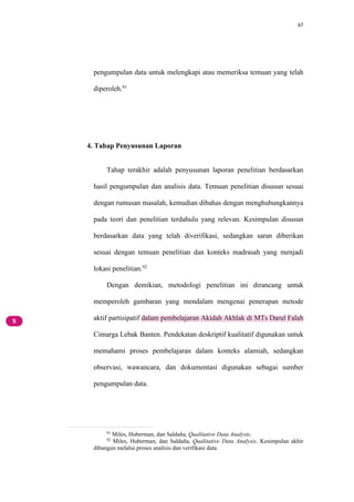 67
pengumpulan data untuk melengkapi atau memeriksa temuan yang telah
diperoleh.91
4. Tahap Penyusunan Laporan
Tahap terakhir adalah penyusunan laporan penelitian berdasarkan
hasil pengumpulan dan analisis data. Temuan penelitian disusun sesuai
dengan rumusan masalah, kemudian dibahas dengan menghubungkannya
pada teori dan penelitian terdahulu yang relevan. Kesimpulan disusun
berdasarkan data yang telah diverifikasi, sedangkan saran diberikan
sesuai dengan temuan penelitian dan konteks madrasah yang menjadi
lokasi penelitian.92
Dengan demikian, metodologi penelitian ini dirancang untuk
memperoleh gambaran yang mendalam mengenai penerapan metode
aktif partisipatif dalam pembelajaran Akidah Akhlak di MTs Darul Falah
Cimarga Lebak Banten. Pendekatan deskriptif kualitatif digunakan untuk
memahami proses pembelajaran dalam konteks alamiah, sedangkan
observasi, wawancara, dan dokumentasi digunakan sebagai sumber
pengumpulan data.
91
Miles, Huberman, dan Saldaña, Qualitative Data Analysis.
92
Miles, Huberman, dan Saldaña, Qualitative Data Analysis. Kesimpulan akhir
dibangun melalui proses analisis dan verifikasi data.
 