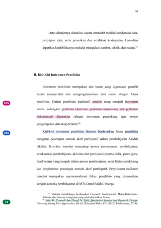 68
Data selanjutnya dianalisis secara interaktif melalui kondensasi data,
penyajian data, serta penarikan dan verifikasi kesimpulan, kemudian
diperiksa kredibilitasnya melalui triangulasi sumber, teknik, dan waktu.93
H. Kisi-Kisi Instrumen Penelitian
Instrumen penelitian merupakan alat bantu yang digunakan peneliti
dalam memperoleh dan mengorganisasikan data sesuai dengan fokus
penelitian. Dalam penelitian kualitatif, peneliti tetap menjadi instrumen
utama, sedangkan pedoman observasi, pedoman wawancara, dan pedoman
dokumentasi digunakan sebagai instrumen pendukung agar proses
pengumpulan data tetap terarah.94
Kisi-kisi instrumen penelitian disusun berdasarkan fokus penelitian
mengenai penerapan metode aktif partisipatif dalam pembelajaran Akidah
Akhlak. Kisi-kisi tersebut mencakup proses perencanaan pembelajaran,
pelaksanaan pembelajaran, aktivitas dan partisipasi peserta didik, peran guru,
hasil belajar yang tampak dalam proses pembelajaran, serta faktor pendukung
dan penghambat penerapan metode aktif partisipatif. Penyusunan indikator
tersebut merupakan operasionalisasi fokus penelitian yang disesuaikan
dengan konteks pembelajaran di MTs Darul Falah Cimarga.
93
Sintesis metodologis berdasarkan Creswell, Sandelowski, Miles–Huberman–
Saldaña, dan literatur triangulasi yang telah disebutkan di atas.
94
John W. Creswell dan Cheryl N. Poth, Qualitative Inquiry and Research Design:
Choosing Among Five Approaches, 4th ed. (Thousand Oaks, CA: SAGE Publications, 2018).
 