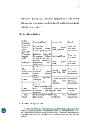 77
relevansinya terhadap fokus penelitian. Pengorganisasian data tersebut
dilakukan agar peneliti dapat menelusuri kembali sumber informasi ketika
melakukan proses analisis.97
M. Kisi-Kisi Analisis Data
Fokus
Penelitian
Data yang Dicari Sumber Data Teknik
Penerapan
metode
aktif
partisipatif
Perencanaan,
pelaksanaan, metode,
aktivitas pembelajaran
Guru, peserta
didik, dokumen
Observasi,
wawancara,
dokumentasi
Partisipasi
peserta
didik
Bertanya, menjawab,
berpendapat, diskusi,
presentasi, kerja sama
Peserta didik, guru
Observasi,
wawancara
Peran guru
Fasilitasi, bimbingan,
pengelolaan kelas,
umpan balik
Guru, peserta
didik
Observasi,
wawancara
Hasil
belajar yang
tampak
Pemahaman,
kemampuan
menjawab, tugas,
respons terhadap
materi
Peserta didik,
guru, daftar nilai
Observasi,
wawancara,
dokumentasi
Faktor
pendukung
Sarana, lingkungan,
dukungan
guru/madrasah,
motivasi
Kepala madrasah,
guru, siswa,
dokumen
Wawancara,
observasi,
dokumentasi
Faktor
penghambat
Waktu, sarana, kondisi
kelas, perbedaan
kemampuan, peserta
didik pasif
Kepala madrasah,
guru, siswa
Wawancara,
observasi
Tindak
lanjut
Evaluasi dan perbaikan
pembelajaran
Guru, waka
kurikulum
Wawancara,
dokumentasi
N. Prosedur Triangulasi Data
97
Matthew B. Miles, A. Michael Huberman, dan Johnny Saldaña, Qualitative Data
Analysis: A Methods Sourcebook, 4th ed. (Thousand Oaks, CA: SAGE Publications, 2019).
SAGE menyediakan laman resmi sumber pendamping untuk edisi keempat buku tersebut dan
menjelaskan bahwa buku ini merupakan rujukan analisis dan penyajian data penelitian
kualitatif.
 