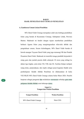 82
BAB IV
HASIL PENELITIAN DAN TEMUAN PENELITIAN
A. Gambaran Umum Lokasi Penelitian
MTs Darul Falah Cimarga merupakan salah satu lembaga pendidikan
Islam yang berada di Kecamatan Cimarga, Kabupaten Lebak, Provinsi
Banten. Madrasah ini berdiri dengan tujuan memberikan pendidikan
berbasis Agama Islam yang mengintegrasikan nilai-nilai akhlak dan
pengetahuan umum, Secara kelembagaan, MTs Darul Falah berada di
bawah naungan Yayasan Darul Falah yang juga menaungi MI dan Pondok
Pesantren Darul Falah. Madrasah ini memiliki tenaga pendidik berjumlah 6
orang guru dan jumlah peserta didik sebanyak 38 siswa yang terbagi ke
dalam tiga tingkat, yaitu kelas VII, VIII, dan IX. Fasilitas belajar meliputi
ruang kelas, perpustakaan, dan majlis sebagai pusat kegiatan ibadah serta
pembelajaran Akidah Akhlak Penelitian ini dilaksanakan di kelas
VII,VIII,IX MTs Darul Falah Cimarga selama bulan Maret 2026. Peneliti
berperan sebagai pengamat dan melakukan wawancara terhadap guru mata
pelajaran Akidah Akhlak serta beberapa siswa.
Tabel 3.1
Tempat dan Waktu Penelitian
Tempat Penelitian Waktu Penelitian
MTs Darul Falah Cimarga Maret 2026
 