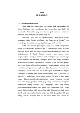 BABI.
PENDAHULUAN
1.1. Latar Belakang Masalah
Masa anak-anak adalah masa yang penting untuk menyesuaikan diri
dengan lingkungan bagi perkembangan dan pertumbuhan anak. Pada diri
anak memiliki karakteristik yang unik. Karena pada diri anak mempunyai
perbedaan antara anak yang satu dengan yang lain.
Pendidikan anak usia dini merupakanproses pembelajaran dengan
menggunakan prinsisp “bermain sambilbelajar atau belajar seraya bermain” yang
sesuai dengan karakteristik dan aspek perkembangan anak usia dini.
Salah satu metode pembelajaran yang baik adalah menggunakan
metode bercerita.Menurut Musfiroh (2008 : 58)berpendapat bahwa bercerita
dipandang sebagai salah satu metode pengembangan kosakata anak yang tepat
untuk diterapkan di Paud. Metode bercerita salah satunya untuk
mengembangkan kemampuan berbahasa anak, sedangkan fungsi bercerita juga
adalah membantu perkembangan kemampuan bahasa anak dengan menambah
perbendaharaan kosakata, mengucapkan kata-kata, melatih merangkai kalimat
yang sesuai dengan tahap perkembangannya. Pengaruh metode bercerita juga
merupakan suatu pemberian pengalaman belajar. Berdasarkan observasi awal,
kemampuan kosakata anak-anak usia 3-4tahun pada PAUD Mawar Hidayah
Katapang Kab.Bandung belum mampu dalam kosakata. Dari 20 anak usia 3-4
tahun,60% (9 anak) belum mampu dalam kosakata dan 40% (6 anak) sudah
mampu dalam kosakata. Kondisi ini disebabkan karena kurangnya motivasi
anak dalam belajar, pemilihan metode yang kurang sesuai dalam penyampaian
pembelajaran tentang kosakata anak, mengganggu teman yang sedang
mendengarkan/ memperhatikan dan dilihat dari tanda-tanda anak belum
mampu dalam kosakata salah satunya, bisa dilihat dalam perilaku anak waktu
disuruh untuk menceritakan kembali cerita yang telah disampaikan oleh guru
tentang kosakata, dia hanya diam saja dan waktu diminta maju kedepan dia
 