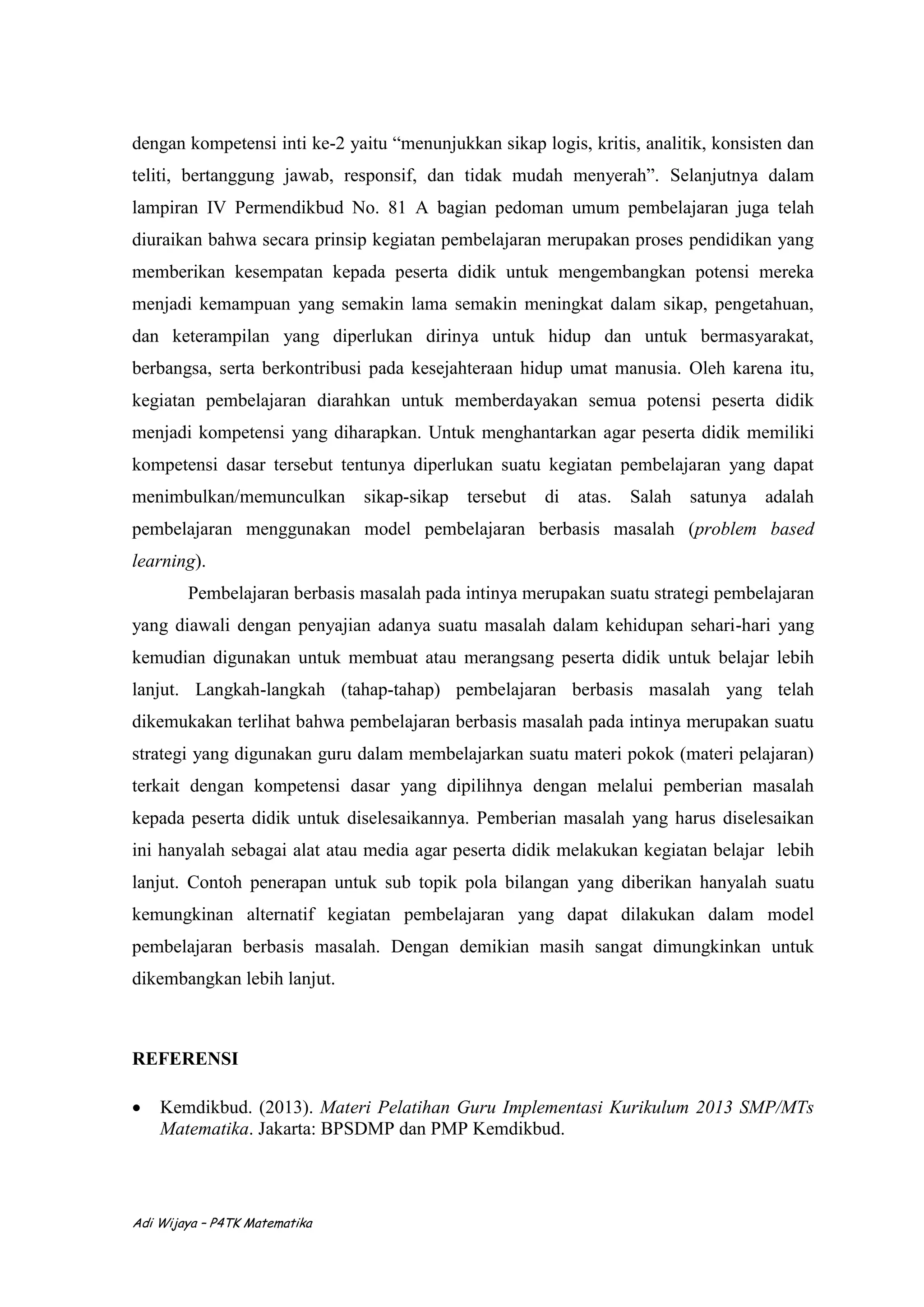 Adi Wijaya – P4TK Matematika
dengan kompetensi inti ke-2 yaitu “menunjukkan sikap logis, kritis, analitik, konsisten dan
teliti, bertanggung jawab, responsif, dan tidak mudah menyerah”. Selanjutnya dalam
lampiran IV Permendikbud No. 81 A bagian pedoman umum pembelajaran juga telah
diuraikan bahwa secara prinsip kegiatan pembelajaran merupakan proses pendidikan yang
memberikan kesempatan kepada peserta didik untuk mengembangkan potensi mereka
menjadi kemampuan yang semakin lama semakin meningkat dalam sikap, pengetahuan,
dan keterampilan yang diperlukan dirinya untuk hidup dan untuk bermasyarakat,
berbangsa, serta berkontribusi pada kesejahteraan hidup umat manusia. Oleh karena itu,
kegiatan pembelajaran diarahkan untuk memberdayakan semua potensi peserta didik
menjadi kompetensi yang diharapkan. Untuk menghantarkan agar peserta didik memiliki
kompetensi dasar tersebut tentunya diperlukan suatu kegiatan pembelajaran yang dapat
menimbulkan/memunculkan sikap-sikap tersebut di atas. Salah satunya adalah
pembelajaran menggunakan model pembelajaran berbasis masalah (problem based
learning).
Pembelajaran berbasis masalah pada intinya merupakan suatu strategi pembelajaran
yang diawali dengan penyajian adanya suatu masalah dalam kehidupan sehari-hari yang
kemudian digunakan untuk membuat atau merangsang peserta didik untuk belajar lebih
lanjut. Langkah-langkah (tahap-tahap) pembelajaran berbasis masalah yang telah
dikemukakan terlihat bahwa pembelajaran berbasis masalah pada intinya merupakan suatu
strategi yang digunakan guru dalam membelajarkan suatu materi pokok (materi pelajaran)
terkait dengan kompetensi dasar yang dipilihnya dengan melalui pemberian masalah
kepada peserta didik untuk diselesaikannya. Pemberian masalah yang harus diselesaikan
ini hanyalah sebagai alat atau media agar peserta didik melakukan kegiatan belajar lebih
lanjut. Contoh penerapan untuk sub topik pola bilangan yang diberikan hanyalah suatu
kemungkinan alternatif kegiatan pembelajaran yang dapat dilakukan dalam model
pembelajaran berbasis masalah. Dengan demikian masih sangat dimungkinkan untuk
dikembangkan lebih lanjut.
REFERENSI
 Kemdikbud. (2013). Materi Pelatihan Guru Implementasi Kurikulum 2013 SMP/MTs
Matematika. Jakarta: BPSDMP dan PMP Kemdikbud.
 