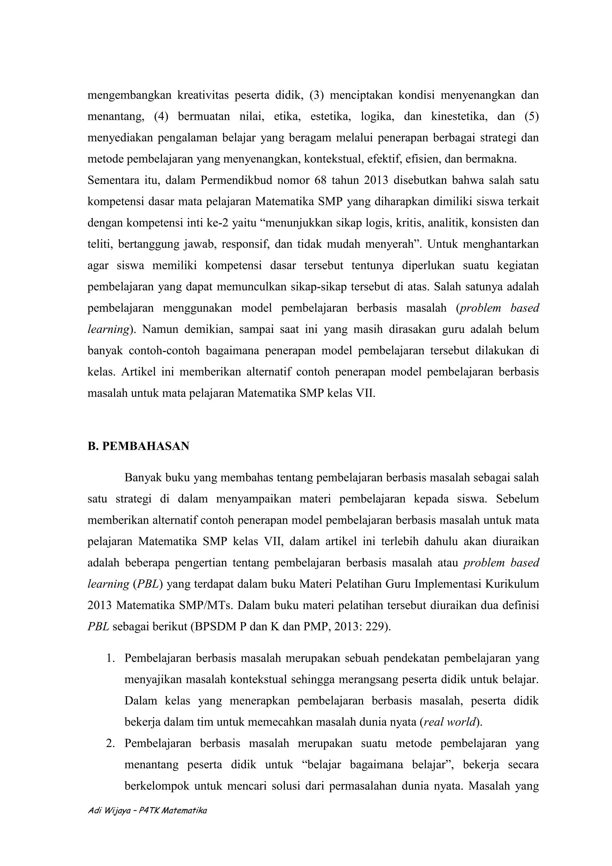 Adi Wijaya – P4TK Matematika
mengembangkan kreativitas peserta didik, (3) menciptakan kondisi menyenangkan dan
menantang, (4) bermuatan nilai, etika, estetika, logika, dan kinestetika, dan (5)
menyediakan pengalaman belajar yang beragam melalui penerapan berbagai strategi dan
metode pembelajaran yang menyenangkan, kontekstual, efektif, efisien, dan bermakna.
Sementara itu, dalam Permendikbud nomor 68 tahun 2013 disebutkan bahwa salah satu
kompetensi dasar mata pelajaran Matematika SMP yang diharapkan dimiliki siswa terkait
dengan kompetensi inti ke-2 yaitu “menunjukkan sikap logis, kritis, analitik, konsisten dan
teliti, bertanggung jawab, responsif, dan tidak mudah menyerah”. Untuk menghantarkan
agar siswa memiliki kompetensi dasar tersebut tentunya diperlukan suatu kegiatan
pembelajaran yang dapat memunculkan sikap-sikap tersebut di atas. Salah satunya adalah
pembelajaran menggunakan model pembelajaran berbasis masalah (problem based
learning). Namun demikian, sampai saat ini yang masih dirasakan guru adalah belum
banyak contoh-contoh bagaimana penerapan model pembelajaran tersebut dilakukan di
kelas. Artikel ini memberikan alternatif contoh penerapan model pembelajaran berbasis
masalah untuk mata pelajaran Matematika SMP kelas VII.
B. PEMBAHASAN
Banyak buku yang membahas tentang pembelajaran berbasis masalah sebagai salah
satu strategi di dalam menyampaikan materi pembelajaran kepada siswa. Sebelum
memberikan alternatif contoh penerapan model pembelajaran berbasis masalah untuk mata
pelajaran Matematika SMP kelas VII, dalam artikel ini terlebih dahulu akan diuraikan
adalah beberapa pengertian tentang pembelajaran berbasis masalah atau problem based
learning (PBL) yang terdapat dalam buku Materi Pelatihan Guru Implementasi Kurikulum
2013 Matematika SMP/MTs. Dalam buku materi pelatihan tersebut diuraikan dua definisi
PBL sebagai berikut (BPSDM P dan K dan PMP, 2013: 229).
1. Pembelajaran berbasis masalah merupakan sebuah pendekatan pembelajaran yang
menyajikan masalah kontekstual sehingga merangsang peserta didik untuk belajar.
Dalam kelas yang menerapkan pembelajaran berbasis masalah, peserta didik
bekerja dalam tim untuk memecahkan masalah dunia nyata (real world).
2. Pembelajaran berbasis masalah merupakan suatu metode pembelajaran yang
menantang peserta didik untuk “belajar bagaimana belajar”, bekerja secara
berkelompok untuk mencari solusi dari permasalahan dunia nyata. Masalah yang
 