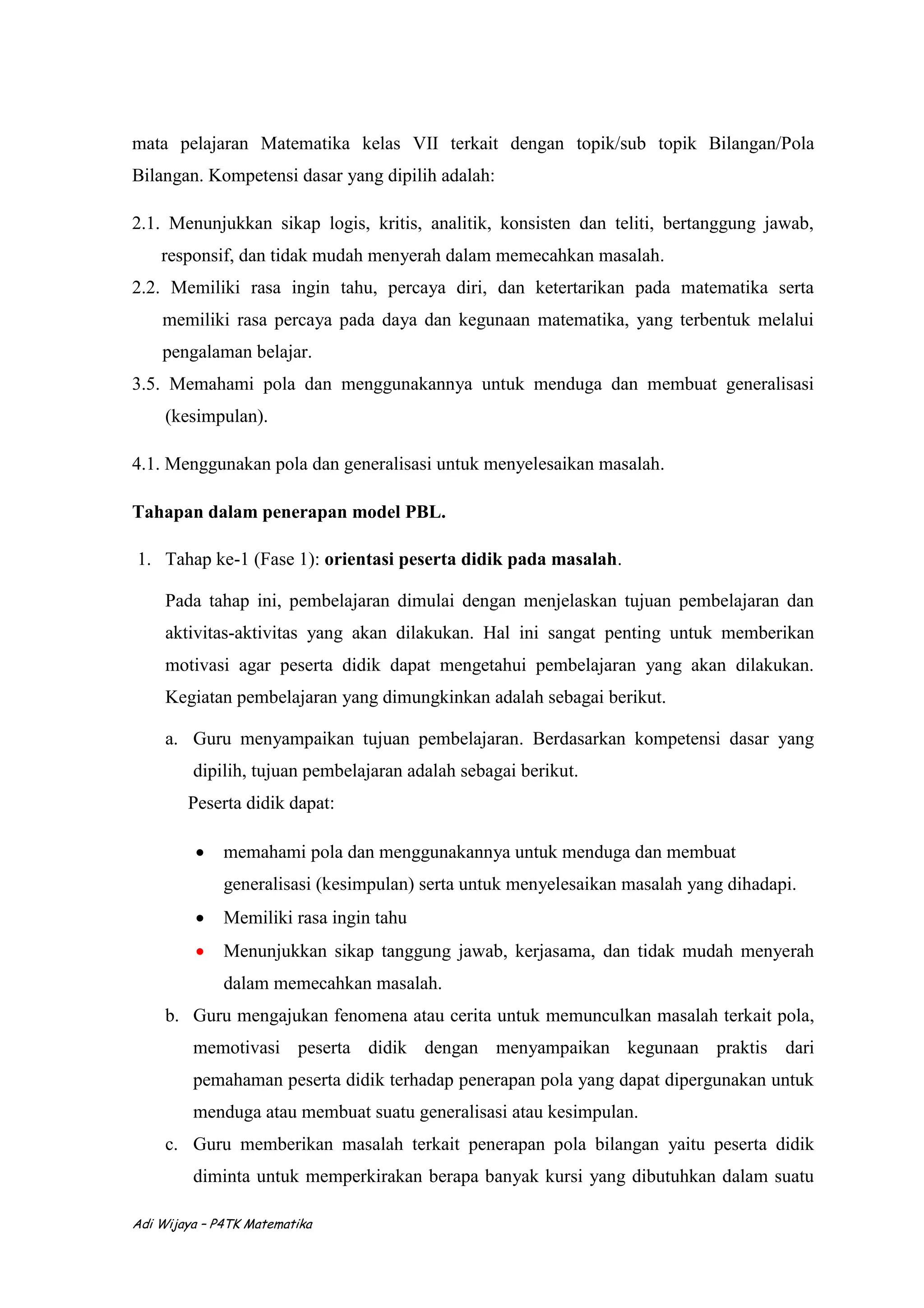 Adi Wijaya – P4TK Matematika
mata pelajaran Matematika kelas VII terkait dengan topik/sub topik Bilangan/Pola
Bilangan. Kompetensi dasar yang dipilih adalah:
2.1. Menunjukkan sikap logis, kritis, analitik, konsisten dan teliti, bertanggung jawab,
responsif, dan tidak mudah menyerah dalam memecahkan masalah.
2.2. Memiliki rasa ingin tahu, percaya diri, dan ketertarikan pada matematika serta
memiliki rasa percaya pada daya dan kegunaan matematika, yang terbentuk melalui
pengalaman belajar.
3.5. Memahami pola dan menggunakannya untuk menduga dan membuat generalisasi
(kesimpulan).
4.1. Menggunakan pola dan generalisasi untuk menyelesaikan masalah.
Tahapan dalam penerapan model PBL.
1. Tahap ke-1 (Fase 1): orientasi peserta didik pada masalah.
Pada tahap ini, pembelajaran dimulai dengan menjelaskan tujuan pembelajaran dan
aktivitas-aktivitas yang akan dilakukan. Hal ini sangat penting untuk memberikan
motivasi agar peserta didik dapat mengetahui pembelajaran yang akan dilakukan.
Kegiatan pembelajaran yang dimungkinkan adalah sebagai berikut.
a. Guru menyampaikan tujuan pembelajaran. Berdasarkan kompetensi dasar yang
dipilih, tujuan pembelajaran adalah sebagai berikut.
Peserta didik dapat:
 memahami pola dan menggunakannya untuk menduga dan membuat
generalisasi (kesimpulan) serta untuk menyelesaikan masalah yang dihadapi.
 Memiliki rasa ingin tahu
 Menunjukkan sikap tanggung jawab, kerjasama, dan tidak mudah menyerah
dalam memecahkan masalah.
b. Guru mengajukan fenomena atau cerita untuk memunculkan masalah terkait pola,
memotivasi peserta didik dengan menyampaikan kegunaan praktis dari
pemahaman peserta didik terhadap penerapan pola yang dapat dipergunakan untuk
menduga atau membuat suatu generalisasi atau kesimpulan.
c. Guru memberikan masalah terkait penerapan pola bilangan yaitu peserta didik
diminta untuk memperkirakan berapa banyak kursi yang dibutuhkan dalam suatu
 