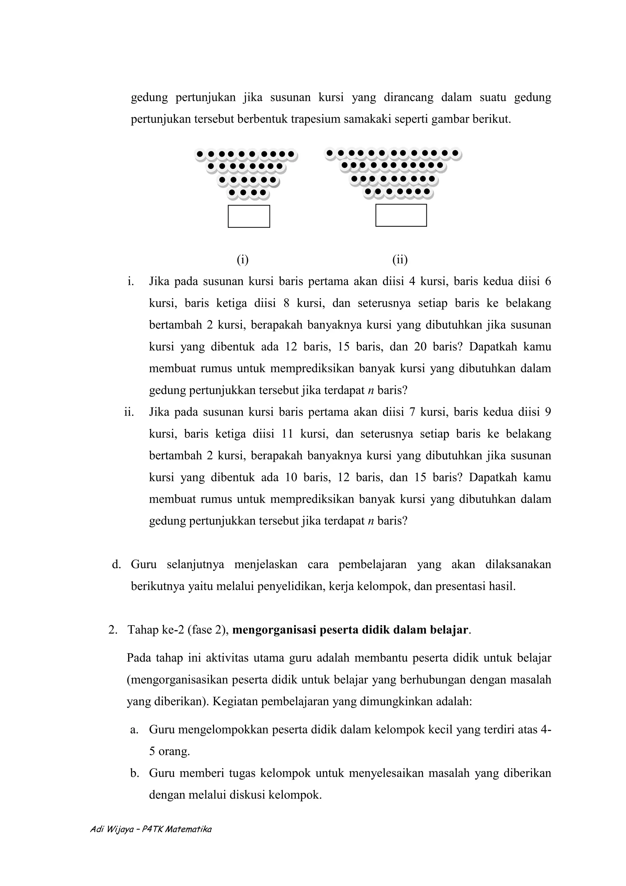 Adi Wijaya – P4TK Matematika
gedung pertunjukan jika susunan kursi yang dirancang dalam suatu gedung
pertunjukan tersebut berbentuk trapesium samakaki seperti gambar berikut.
(i) (ii)
i. Jika pada susunan kursi baris pertama akan diisi 4 kursi, baris kedua diisi 6
kursi, baris ketiga diisi 8 kursi, dan seterusnya setiap baris ke belakang
bertambah 2 kursi, berapakah banyaknya kursi yang dibutuhkan jika susunan
kursi yang dibentuk ada 12 baris, 15 baris, dan 20 baris? Dapatkah kamu
membuat rumus untuk memprediksikan banyak kursi yang dibutuhkan dalam
gedung pertunjukkan tersebut jika terdapat n baris?
ii. Jika pada susunan kursi baris pertama akan diisi 7 kursi, baris kedua diisi 9
kursi, baris ketiga diisi 11 kursi, dan seterusnya setiap baris ke belakang
bertambah 2 kursi, berapakah banyaknya kursi yang dibutuhkan jika susunan
kursi yang dibentuk ada 10 baris, 12 baris, dan 15 baris? Dapatkah kamu
membuat rumus untuk memprediksikan banyak kursi yang dibutuhkan dalam
gedung pertunjukkan tersebut jika terdapat n baris?
d. Guru selanjutnya menjelaskan cara pembelajaran yang akan dilaksanakan
berikutnya yaitu melalui penyelidikan, kerja kelompok, dan presentasi hasil.
2. Tahap ke-2 (fase 2), mengorganisasi peserta didik dalam belajar.
Pada tahap ini aktivitas utama guru adalah membantu peserta didik untuk belajar
(mengorganisasikan peserta didik untuk belajar yang berhubungan dengan masalah
yang diberikan). Kegiatan pembelajaran yang dimungkinkan adalah:
a. Guru mengelompokkan peserta didik dalam kelompok kecil yang terdiri atas 4-
5 orang.
b. Guru memberi tugas kelompok untuk menyelesaikan masalah yang diberikan
dengan melalui diskusi kelompok.
 