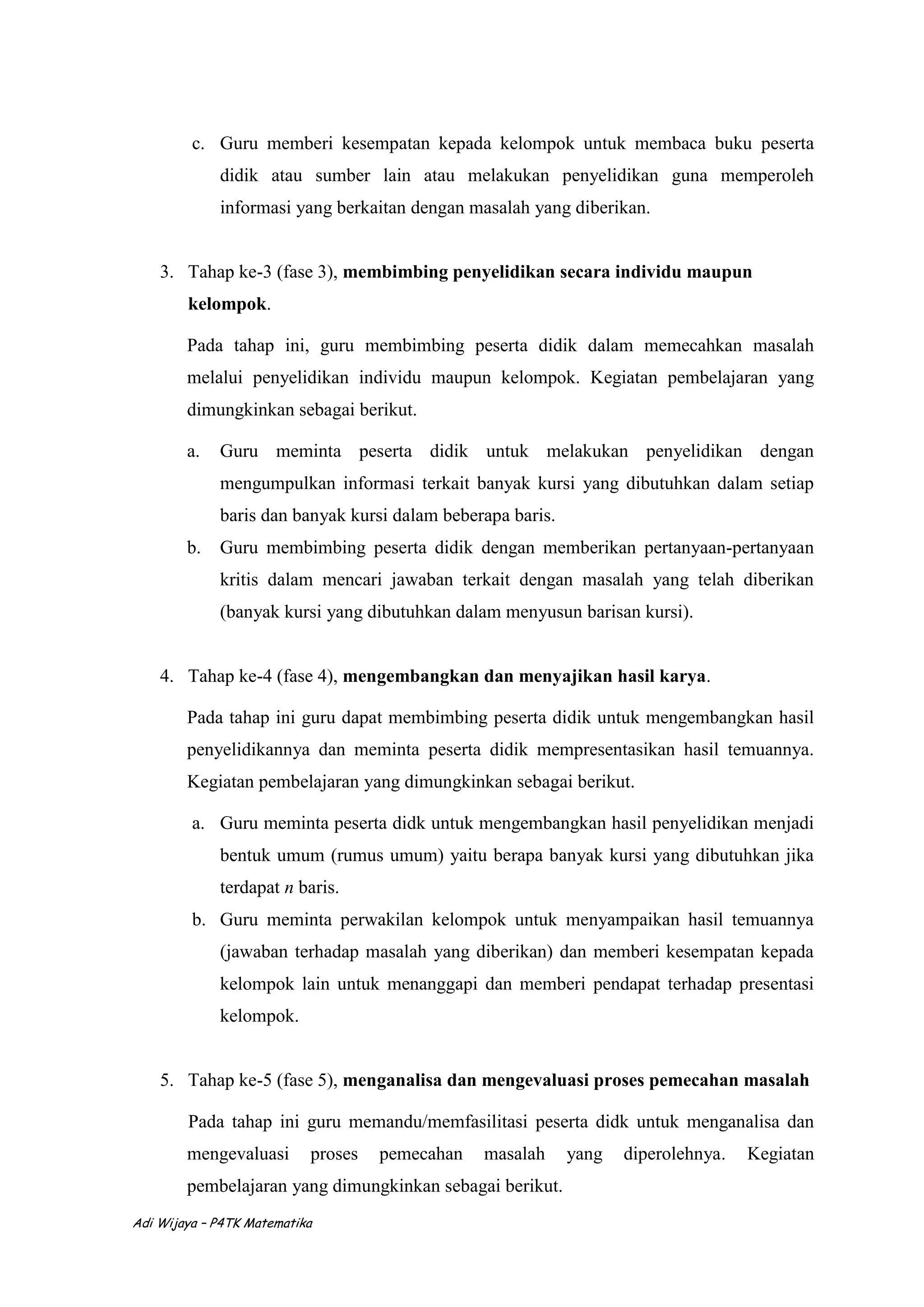 Adi Wijaya – P4TK Matematika
c. Guru memberi kesempatan kepada kelompok untuk membaca buku peserta
didik atau sumber lain atau melakukan penyelidikan guna memperoleh
informasi yang berkaitan dengan masalah yang diberikan.
3. Tahap ke-3 (fase 3), membimbing penyelidikan secara individu maupun
kelompok.
Pada tahap ini, guru membimbing peserta didik dalam memecahkan masalah
melalui penyelidikan individu maupun kelompok. Kegiatan pembelajaran yang
dimungkinkan sebagai berikut.
a. Guru meminta peserta didik untuk melakukan penyelidikan dengan
mengumpulkan informasi terkait banyak kursi yang dibutuhkan dalam setiap
baris dan banyak kursi dalam beberapa baris.
b. Guru membimbing peserta didik dengan memberikan pertanyaan-pertanyaan
kritis dalam mencari jawaban terkait dengan masalah yang telah diberikan
(banyak kursi yang dibutuhkan dalam menyusun barisan kursi).
4. Tahap ke-4 (fase 4), mengembangkan dan menyajikan hasil karya.
Pada tahap ini guru dapat membimbing peserta didik untuk mengembangkan hasil
penyelidikannya dan meminta peserta didik mempresentasikan hasil temuannya.
Kegiatan pembelajaran yang dimungkinkan sebagai berikut.
a. Guru meminta peserta didk untuk mengembangkan hasil penyelidikan menjadi
bentuk umum (rumus umum) yaitu berapa banyak kursi yang dibutuhkan jika
terdapat n baris.
b. Guru meminta perwakilan kelompok untuk menyampaikan hasil temuannya
(jawaban terhadap masalah yang diberikan) dan memberi kesempatan kepada
kelompok lain untuk menanggapi dan memberi pendapat terhadap presentasi
kelompok.
5. Tahap ke-5 (fase 5), menganalisa dan mengevaluasi proses pemecahan masalah
Pada tahap ini guru memandu/memfasilitasi peserta didk untuk menganalisa dan
mengevaluasi proses pemecahan masalah yang diperolehnya. Kegiatan
pembelajaran yang dimungkinkan sebagai berikut.
 