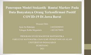Penerapan Model Stokastik Rantai Markov Pada
Data Banyaknya Orang Terkonfirmasi Positif
COVID-19 Di Jawa Barat
Disusun Oleh:
Ayun Sri Rahmani :140220200503
Tubagus Robbi Megantara :140110170056
PROGRAM STUDI MAGISTER MATEMATIKA
FAKULTAS MATEMATIKA DAN ILMU PENGETAHUAN ALAM
UNIVERSITAS PADJAJARAN
SUMEDANG
2021
 