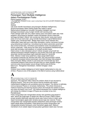 Jurnal Pendidikan Penabur - No.05/ Th.IV/ Desember 2005
Penerapan Teori Multiple Intelligence dalam Pembelajaran

29

Penerapan Teori Multiple Intelligence
dalam Pembelajaran Fisika
Piping Sugiharti, S.Pd.*)
*) Guru SMP BPK PENABUR Cimahi, Juara I Lomba Karya Tulis HUT ke-55 BPK PENABUR Kategori
Guru SMP/SLTA
Penelitian

Abstrak
nak-anak memiliki kecerdasan yang beragam (Multiple Intelligences),
dimana kecerdasan dalam bidang angka atau logika (LogicalMathematical Intelligence) hanyalah merupakan sebagian kecil dari
berbagai kecerdasan yang mungkin dimiliki oleh seorang anak.
Fisika sebagai salah satu ilmu dalam bidang sains merupakan salah satu mata
pelajaran yang biasanya dipelajari melalui pendekatan secara matematis
sehingga seringkali ‘ditakuti’ dan cenderung ‘tidak disukai’ anak-anak karena
pada umumnya anak-anak- yang memiliki kecerdasan Logical Mathematical
sajalah yang ‘menikmati fisika’. Belajar fisika bukan hanya sekedar tahu
matematika, tetapi lebih jauh anak didik diharapkan mampu memahami konsep
yang terkandung di dalamnya, menuliskannya ke dalam parameter-parameter
atau simbol-simbol fisis, memahami permasalahan serta menyelesaikannya
secara matematis. Tidak jarang hal inilah yang menyebabkan ketidaksenangan
anak didik terhadap mata pelajaran ini menjadi semakin besar.
Dalam tulisan ini akan diterapkan sebuah metode mengajar yang kreatif dan
aplikatif berdasarkan Multiple Intelligence yang dimiliki anak-anak agar anakanak
yang tidak memiliki kecerdasan logis-matematis dapat ikut ‘menikmati
fisika’. Metode ini tidak hanya sederhana, tetapi sangat efektif dalam
menciptakan kreativitas dan aktivitas anak didik. Dari hasil penerapan metode
ini diperoleh kenyataan bahwa kesenangan anak didik terhadap mata pelajaran
fisika meningkat. Melalui metode ini pula anak-anak minimal tidak lagi ‘takut’
menghadapi pelajaran fisika karena ternyata fisika pun dapat dipelajari dengan
cara-cara yang menyenangkan sesuai dengan talenta yang dimilikinya
Kata kunci : Keragaman kecerdasan, metode mengajar, siswa
Abstract
Children have multiple intelligence of which logical mathematical is only one
of them. Physics is one of the subjects in the field of science using mathematical

A
30 Jurnal Pendidikan Penabur - No.05/ Th.IV / Desember 2005
Penerapan Teori Multiple Intelligence dalam Pembelajaran Fisika

approach. This approach often makes the children afraid of and reluctant to
studying Psysics. They are of the opinion that the students with logical
mathematical intelligence will succesfully study the subject. This opinion is definitely
not true because Physics is not simply mathematics. This article introduces a
method of teaching and learning Psysics which will motivate the children to learn
and enjoy the lesson very much. The method developed from multiple intelligence
will change the children’s image of Physics as a monster to be a fun.

Pendahuluan
Fisika menguraikan dan menganalisis struktur dan peristiwa yang terjadi di
alam, teknik dan lingkungan di sekitar kita. Menurut Duxes (1996:4) dalam
proses tersebut ditemukan sejumlah aturan atau hukum-hukum di alam yang
dapat menerangkan gejala alam tersebut secara logis dan rasional. Proses
menguraikan dan menganalisis tersebut didasarkan pada penerapan struktur
logika sebab akibat (kausalitas). Pada gilirannya proses menguraikan dan
menganalisis tersebut bertujuan untuk memahami gejala alam. Maksud
memahami di sini adalah dapat menyesuaikan gambaran dalam jiwa manusia

 