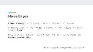 Naive Bayes
P(Yes | Sunny) = P( Sunny | Yes) * P(Yes) / P (Sunny)
P (Sunny |Yes) = 3/9 = 0.33, P(Sunny) = 5/14 = 0.36, P( Yes)=
9/14 = 0.64
Now, P (Yes | Sunny) = 0.33 * 0.64 / 0.36 = 0.60, which has
higher probability.
https://www.analyticsvidhya.com/blog/2017/09/naive-bayes-explained/
 
