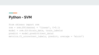 Python - SVM
From sklearn import svm
svm = svm.SVC(kernel = ‘linear’, C=0.1)
model = svm.fit(train_data, train_labels)
predict = model.predict(test_data)
metrics.f1_score(test_labels, predict, average = ‘micro’)
 