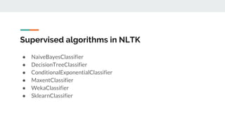 Supervised algorithms in NLTK
● NaiveBayesClassifier
● DecisionTreeClassifier
● ConditionalExponentialClassifier
● MaxentClassifier
● WekaClassifier
● SklearnClassifier
 