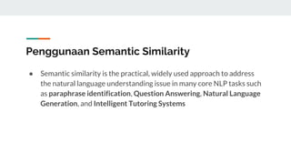 Penggunaan Semantic Similarity
● Semantic similarity is the practical, widely used approach to address
the natural language understanding issue in many core NLP tasks such
as paraphrase identification, Question Answering, Natural Language
Generation, and Intelligent Tutoring Systems
 