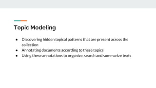 Topic Modeling
● Discovering hidden topical patterns that are present across the
collection
● Annotating documents according to these topics
● Using these annotations to organize, search and summarize texts
 