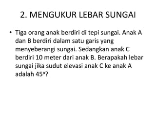 2. MENGUKUR LEBAR SUNGAI
• Tiga orang anak berdiri di tepi sungai. Anak A
dan B berdiri dalam satu garis yang
menyeberangi sungai. Sedangkan anak C
berdiri 10 meter dari anak B. Berapakah lebar
sungai jika sudut elevasi anak C ke anak A
adalah 45o?
 